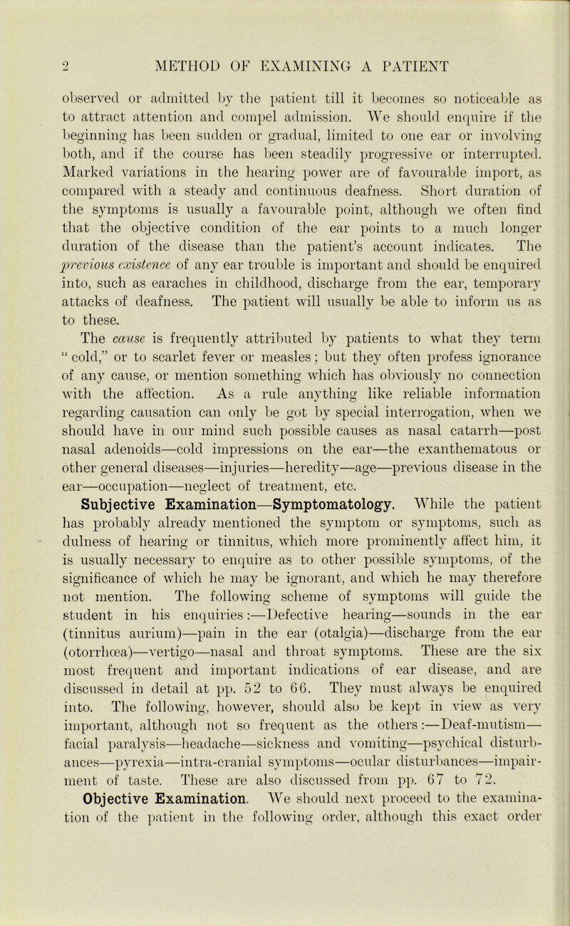 observed or admitted by the patient till it becomes so noticeable as to attract attention and compel admission. We should enquire if the beginning has been sudden or gradual, limited to one ear or involving both, and if the course has been steadily progressive or interrupted. Marked variations in the hearing power are of favourable import, as compared with a steady and continuous deafness. Short duration of the symptoms is usually a favourable point, although we often find that the objective condition of the ear points to a much longer duration of the disease than the patient’s account indicates. The previous existence of any ear trouble is important and should be enquired into, such as earaches in childhood, discharge from the ear, temporary attacks of deafness. The patient will usually be able to inform us as to these. The cause is frequently attributed by patients to what they term “ cold,” or to scarlet fever or measles; but they often profess ignorance of any cause, or mention something which has obviously no connection with the affection. As a rule anything like reliable information regarding causation can only be got by special interrogation, when we should have in our mind such possible causes as nasal catarrh—post nasal adenoids—cold impressions on the ear—the exanthematous or other general diseases—injuries—heredity—age—previous disease in the ear—occupation—neglect of treatment, etc. Subjective Examination—Symptomatology. While the patient has probably already mentioned the symptom or symptoms, such as dulness of hearing or tinnitus, which more prominently affect him, it is usually necessary to enquire as to other possible symptoms, of the significance of which he may be ignorant, and which he may therefore not mention. The following scheme of symptoms will guide the student in his enquiries:—Defective hearing—sounds in the ear (tinnitus aurium)—pain in the ear (otalgia)—discharge from the ear (otorrhoea)—vertigo—nasal and throat symptoms. These are the six most frequent and important indications of ear disease, and are discussed in detail at pp. 52 to 66. They must always be enquired into. The following, however, should also be kept in view as very important, although not so frequent as the others :—Deaf-mutism— facial paralysis—headache—sickness and vomiting—psychical disturb- ances—pyrexia—intra-cranial symptoms—ocular disturbances—impair- ment of taste. These are also discussed from pp. 67 to 7 2. Objective Examination. We should next proceed to the examina- tion of the patient in the following order, although this exact order