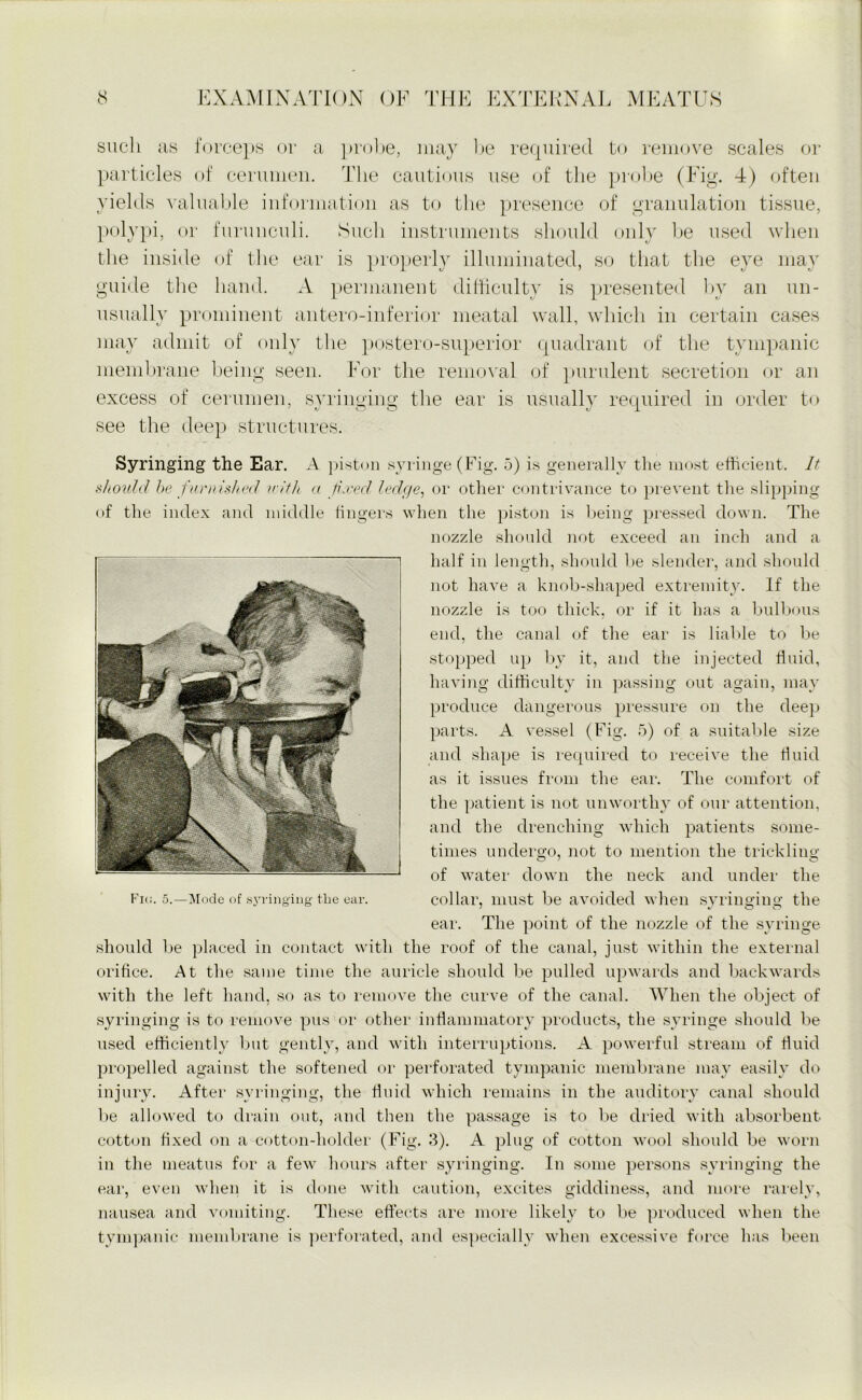 such as forceps or a probe, may be required to remove scales or particles of cerumen. The cautious use of the probe (Fig. 4) often yields valuable information as to the presence of granulation tissue, polypi, or furunculi. Such instruments should only be used when the inside of the ear is properly illuminated, so that the eye may guide the hand. A permanent difficulty is presented by an un- usually prominent antero-inferior meatal wall, which in certain cases may admit of only the postero-superior quadrant of the tympanic membrane being seen. For the removal of purulent secretion or an excess of cerumen, syringing the ear is usually required in order to see the deep structures. Syringing the Ear. A piston syringe (Fig. 5) is generally the most efficient. It should be furnished with a fixed ledge, or other contrivance to prevent the slipping of the index and middle fingers when the piston is being pressed down. The nozzle should not exceed an inch and a half in length, should he slender, and should not have a knob-shaped extremity. If the nozzle is too thick, or if it has a bulbous end, the canal of the ear is liable to be stopped up by it, and the injected fluid, having difficulty in passing out again, may produce dangerous pressure on the deep parts. A vessel (Fig. 5) of a suitable size and shape is required to receive the fluid as it issues from the ear. The comfort of the patient is not unworthy of our attention, and the drenching which patients some- times undergo, not to mention the trickling of water down the neck and under the collar, must be avoided when syringing the ear. The point of the nozzle of the syringe should be placed in contact with the roof of the canal, just within the external orifice. At the same time the auricle should be pulled upwards and backwards with the left hand, so as to remove the curve of the canal. AVhen the object of syringing is to remove pus or other inflammatory products, the syringe should be used efficiently but gently, and with interruptions. A powerful stream of fluid propelled against the softened or perforated tympanic membrane may easily do injury. After syringing, the fluid which remains in the auditory canal should lie allowed to drain out, and then the passage is to be dried with absorbent cotton fixed on a cotton-holder (Fig. 3). A plug of cotton wool should be worn in the meatus for a few hours after syringing. In some persons syringing the ear, even when it is done with caution, excites giddiness, and more rarely, nausea and vomiting. These effects are more likely to be produced when the tympanic membrane is perforated, and especially when excessive force has been Flu. 5.—Mode of syringing the ear.