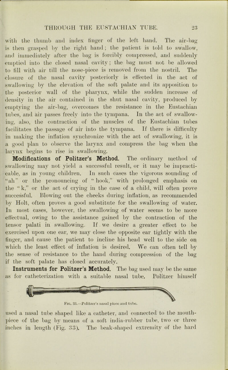 with the thumb and index linger of the left hand. The air-bag is then grasped by the right hand; the patient is told to swallow, and immediately after the bag is forcibly compressed, and suddenly emptied into the closed nasal cavity ; the bag must not be allowed to till with air till the nose-piece is removed from the nostril. The closure of the nasal cavity posteriorly is effected in the act of swallowing by the elevation of the soft palate and its apposition to the posterior wall of the pharynx, while the sudden increase of density in the air contained in the shut nasal cavity, produced by emptying the air-bag, overcomes the resistance in the Eustachian tubes, and air passes freely into the tympana. In the act of swallow- ing, also, the contraction of the muscles of the Eustachian tubes facilitates the passage of air into the tympana. If there is difficulty in making the inflation synchronize with the act of swallowing, it is a good plan to observe the larynx and compress the bag when the larynx begins to rise in swallowing. Modifications of Politzer’s Method. The ordinary method of swallowing may not yield a successful result, or it may be impracti- cable, as in young children. In such cases the vigorous sounding of “all or the pronouncing of “ hook,” with prolonged emphasis on the “ k,” or the act of crying in the case of a child, will often prove successful. Blowing out the cheeks during inflation, as recommended by Holt, often proves a good substitute for the swallowing of water. In most cases, however, the swallowing of water seems to be more effectual, owing to the assistance gained by the contraction of the tensor palati in swallowing. If we desire a greater effect to be exercised upon one ear, we may close the opposite ear tightly with the finger, and cause the patient to incline his head well to the side on which the least effect of inflation is desired. We can often tell by the sense of resistance to the hand during compression of the bag if the soft palate has closed accurately. Instruments for Politzer’s Method. The bag used may be the same as for catheterization with a suitable nasal tube. Politzer himself used a nasal tube shaped like a catheter, and connected to the mouth- piece of the bag by means of a soft india-rubber tube, two or three inches in length (Fig. 33). The beak-shaped extremity of the hard