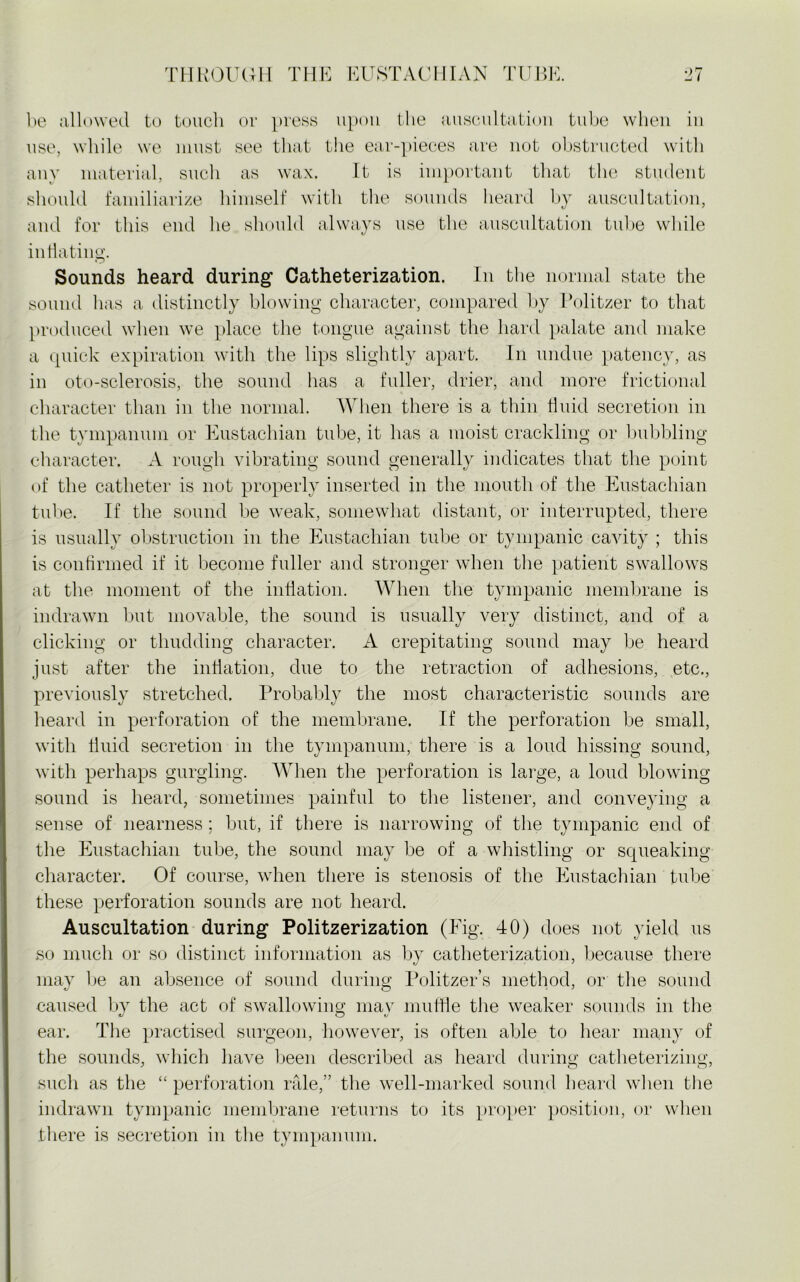 be allowed to touch or press upon the auscultation tube when in use, while we must see that the ear-pieces are not obstructed with any material, such as wax. It is important that the student should familiarize himself with the sounds heard by auscultation, and for this end he should always use the auscultation tube while inflating. Sounds heard during Catheterization. In the normal state the sound has a distinctly blowing character, compared by Politzer to that produced when we place the tongue against the hard palate and make a quick expiration with the lips slightly apart. In undue patency, as in oto-sclerosis, the sound has a fuller, drier, and more frictional character than in the normal. When there is a thin fluid secretion in the tympanum or Eustachian tube, it has a moist crackling or bubbling character. A rough vibrating sound generally indicates that the point of the catheter is not properly inserted in the mouth of the Eustachian tube. If the sound be weak, somewhat distant, or interrupted, there is usually obstruction in the Eustachian tube or tympanic cavity ; this is confirmed if it become fuller and stronger when the patient swallows at the moment of the inflation. When the tympanic membrane is indrawn but movable, the sound is usually very distinct, and of a clicking or thudding character. A crepitating sound may be heard just after the inflation, due to the retraction of adhesions, etc., previously stretched. Probably the most characteristic sounds are heard in perforation of the membrane. If the perforation be small, with fluid secretion in the tympanum, there is a loud hissing sound, with perhaps gurgling. When the perforation is large, a loud blowing sound is heard, sometimes painful to the listener, and conveying a sense of nearness; but, if there is narrowing of the tympanic end of the Eustachian tube, the sound may be of a whistling or squeaking character. Of course, when there is stenosis of the Eustachian tube these perforation sounds are not heard. Auscultation during Politzerization (Fig. 40) does not yield us so much or so distinct information as by catheterization, because there may be an absence of sound during Politzer’s method, or the sound caused by the act of swallowing may muffle the weaker sounds in the ear. The practised surgeon, however, is often able to hear many of the sounds, which have been described as heard during catheterizing, such as the “ perforation rale,” the well-marked sound heard when the indrawn tympanic membrane returns to its proper position, or when there is secretion in the tympanum.