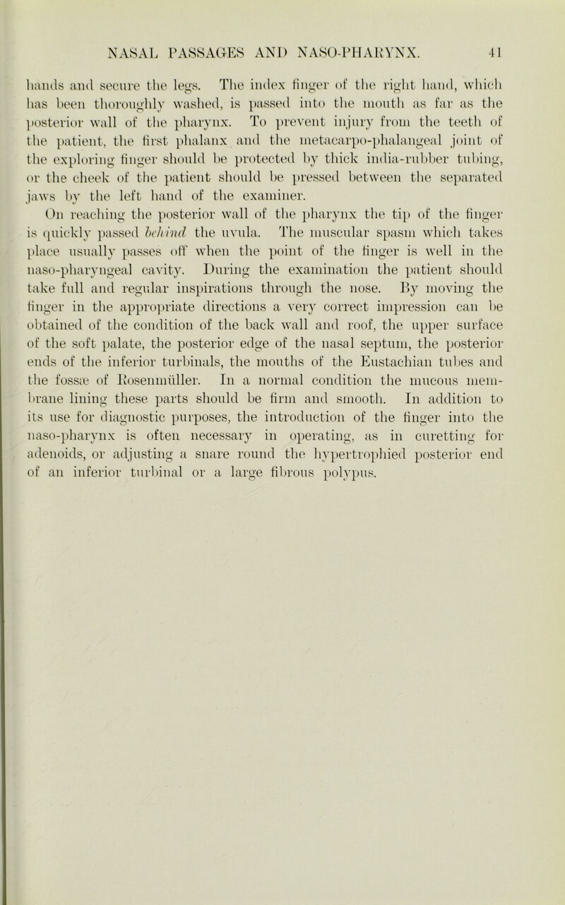 hands and secure the leys. The index finger of the right hand, which has been thoroughly washed, is passed into the month as far as the posterior wall of the pharynx. To prevent injury from the teeth of the patient, the first phalanx and the metacarpo-phalangeal joint of the exploring finger should be protected by thick india-rubber tubing, or the cheek of the patient should be pressed between the separated iaws by the left hand of the examiner. On reaching the posterior wall of the pharynx the tip of the finger is quickly passed behind the uvula. The muscular spasm which takes place usually passes off when the point of the finger is well in the naso-pharyngeal cavity. During the examination the patient should take full and regular inspirations through the nose. By moving the finger in the appropriate directions a very correct impression can be obtained of the condition of the back wall and roof, the upper surface of the soft palate, the posterior edge of the nasal septum, the posterior ends of the inferior turbinals, the mouths of the Eustachian tidies and the fossie of Bosenmiiller. In a normal condition the mucous mem- brane lining these parts should be firm and smooth. In addition to its use for diagnostic purposes, the introduction of the finger into the naso-pharynx is often necessary in operating, as in curetting for adenoids, or adjusting a snare round the hypertrophied posterior end of an inferior turbinal or a large fibrous polypus.