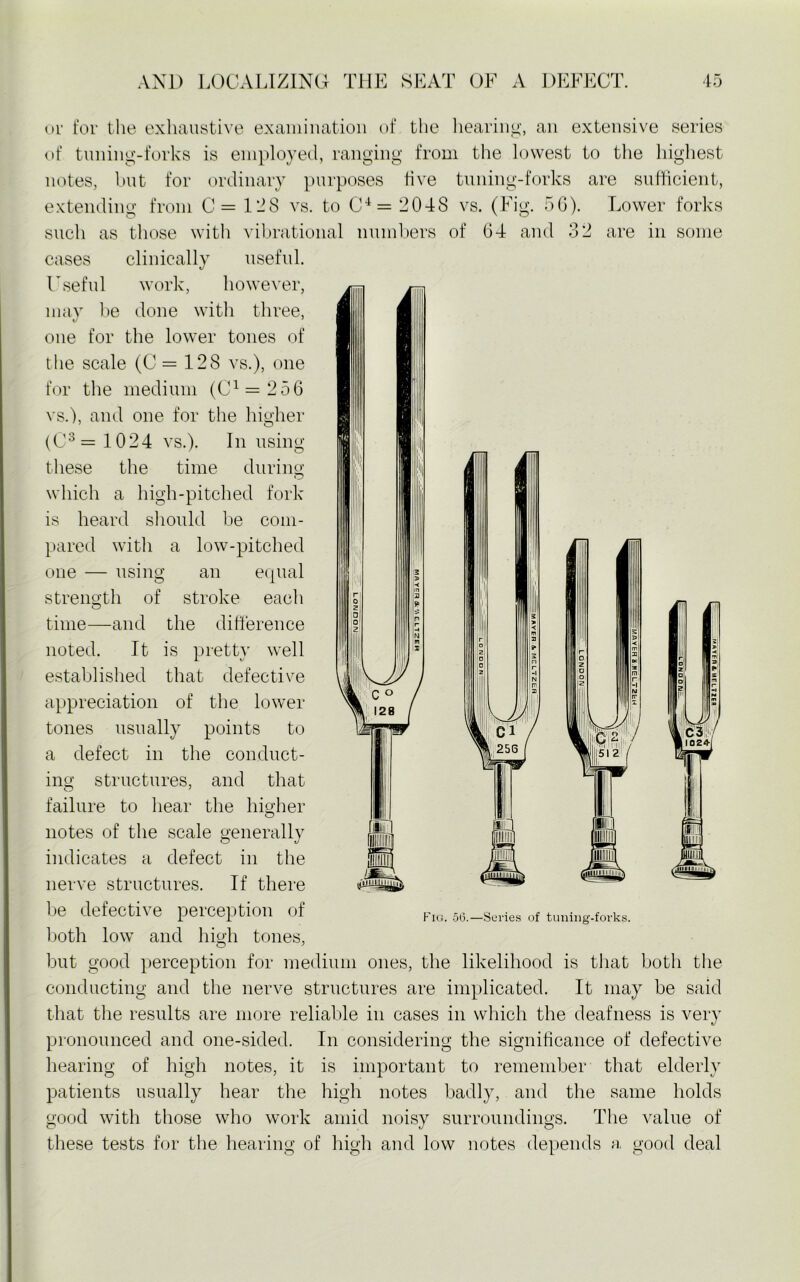 or for the exhaustive examination of the hearing, an extensive series of tuning-forks is employed, ranging from the lowest to the highest notes, but for ordinary purposes five tuning-forks are sufficient, extending from C= 1-8 vs. to C4= 2048 vs. (Fig. 56). Lower forks such as those with vibrational numbers of 64 and 32 are in some cases clinically useful. Useful work, however, may be done with three, one for the lower tones of the scale (C = 128 vs.), one for the medium (C1 = 256 vs.), and one for the higher (C3 = 1024 vs.). In using these the time during which a high-pitched fork is heard should be com- pared with a low-pitched one — using an equal strength of stroke each time—and the difference noted. It is pretty well established that defective appreciation of the lower tones usually points to H w %§ c'i a defect in the conduct- C3 I 1024-1 1111 sispras Fig. 56.—Series of tuning-forks. ing structures, and that O 7 failure to hear the higher notes of the scale generally indicates a defect in the nerve structures. If there be defective perception of both low and high tones, but good perception for medium ones, the likelihood is that both the conducting and the nerve structures are implicated. It may be said that the results are more reliable in cases in which the deafness is very pronounced and one-sided. In considering the significance of defective hearing of high notes, it is important to remember that elderly patients usually hear the high notes badly, and the same holds good with those who work amid noisy surroundings. The value of these tests for the hearing of high and low notes depends a, good deal