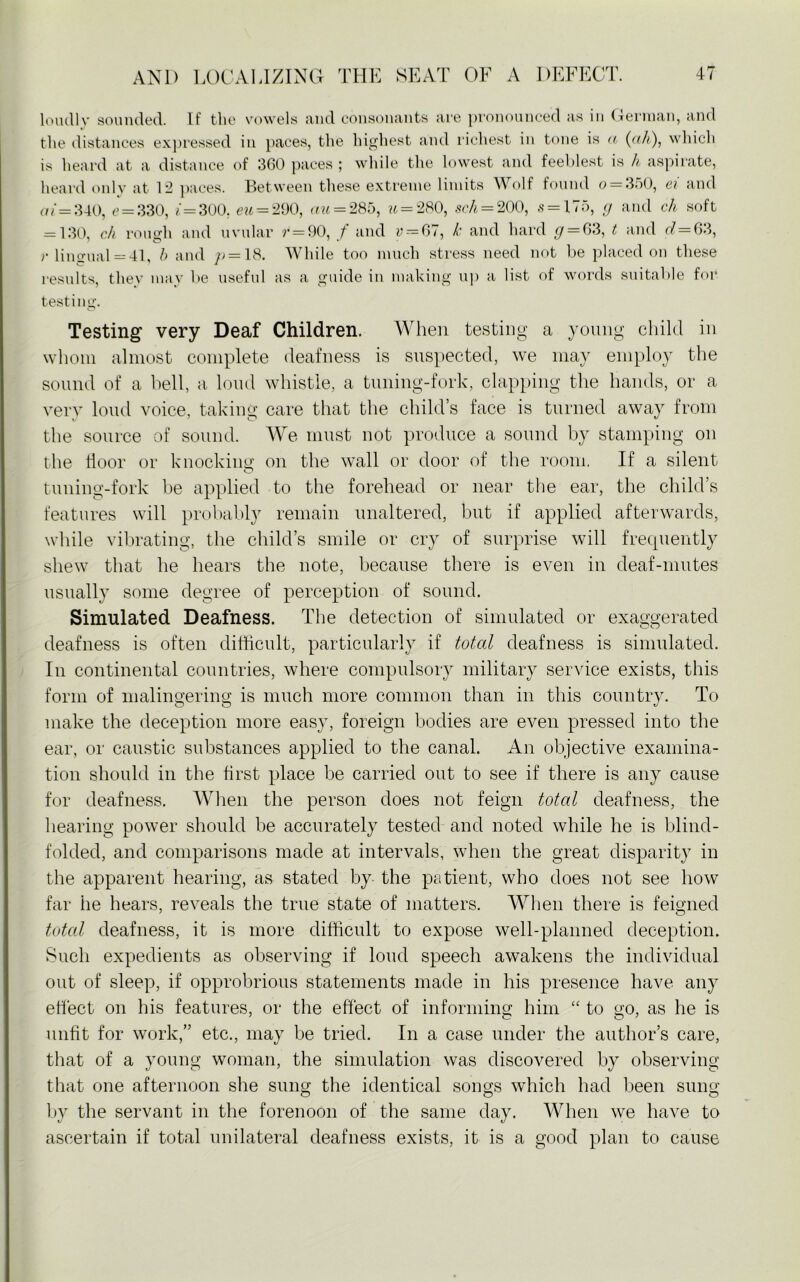 loudly sounded. If the vowels and consonants are pronounced as in German, and the distances expressed in paces, the highest and richest in tone is a (ah), which is heard at a distance of 360 paces ; while the lowest and feeblest is h aspirate, heard only at 12 paces. Between these extreme limits Wolf found o — 350, ei and of=340, e = 330, f=300. eu=290, au = 285, u = 280, sch=200, s = 175, g and ch soft = 130, ch rough and uvular r = 90, t and v = 67, k and hard g = 63, t and d=63, r lingual = 41, h and /; = 18. While too much stress need not be placed on these results, they may be useful as a guide in making up a list of words suitable for testing. o Testing* very Deaf Children. When testing a young child in whom almost complete deafness is suspected, we may employ the sound of a hell, a loud whistle, a tuning-fork, clapping the hands, or a very loud voice, taking care that the child’s face is turned away from the source of sound. We must not produce a sound by stamping on the floor or knocking; on the wall or door of the room. If a silent tuning-fork be applied to the forehead or near the ear, the child’s features will probably remain unaltered, but if applied afterwards, while vibrating, the child’s smile or cry of surprise will frequently shew that he hears the note, because there is even in deaf-mutes usually some degree of perception of sound. Simulated Deafness. The detection of simulated or exaggerated deafness is often difficult, particularly if toted deafness is simulated. In continental countries, where compulsory military service exists, this form of malingering is much more common than in this country. To make the deception more easy, foreign bodies are even pressed into the ear, or caustic substances applied to the canal. An objective examina- tion should in the first place be carried out to see if there is any cause for deafness. When the person does not feign total deafness, the hearing power should be accurately tested and noted while he is blind- folded, and comparisons made at intervals, when the great disparity in the apparent hearing, as stated by the patient, who does not see how far he hears, reveals the true state of matters. When there is feigned total deafness, it is more difficult to expose well-planned deception. Such expedients as observing if loud speech awakens the individual out of sleep, if opprobrious statements made in his presence have any effect on his features, or the effect of informing him “ to go, as he is unfit for work,” etc., may be tried. In a case under the author’s care, that of a young woman, the simulation was discovered by observing that one afternoon she sung the identical songs which had been sung by the servant in the forenoon of the same day. When we have to ascertain if total unilateral deafness exists, it is a good plan to cause
