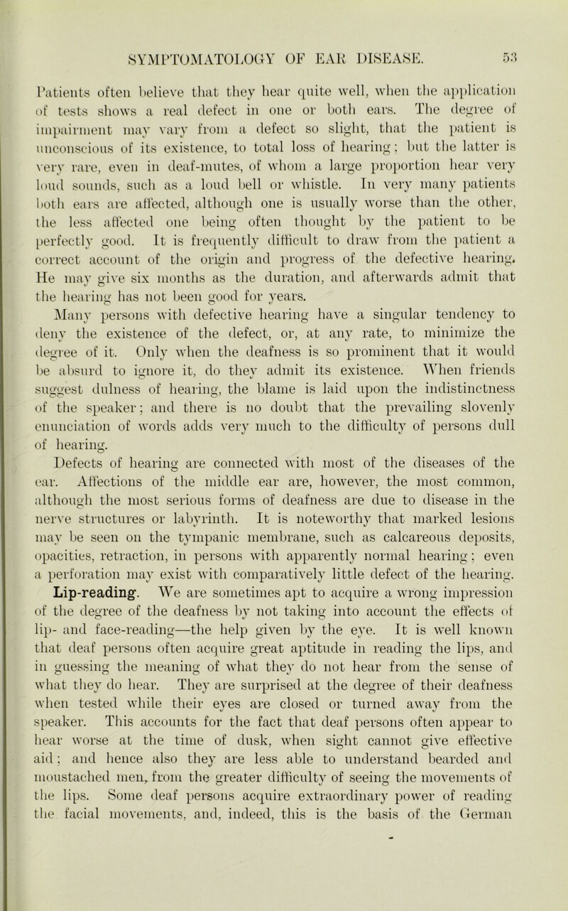 Patients often believe that they hear quite well, when the application of tests shows a real defect in one or both ears. The degree of impairment may vary from a defect so slight, that the patient is unconscious of its existence, to total loss of hearing; but the latter is very rare, even in deaf-mutes, of whom a large proportion hear very loud sounds, such as a loud bell or whistle. In very many patients both ears are affected, although one is usually worse than the other, the less affected one being often thought by the patient to be perfectly good. It is frequently difficult to draw from the patient a correct account of the origin and progress of the defective hearing. He may give six months as the duration, and afterwards admit that the hearing has not been good for years. O O v Many persons with defective hearing have a singular tendency to deny the existence of the defect, or, at any rate, to minimize the degree of it. Only when the deafness is so prominent that it would be absurd to ignore it, do thev admit its existence. When friends suggest dulness of hearing, the blame is laid upon the indistinctness of the speaker; and there is no doubt that the prevailing slovenly enunciation of words adds very much to the difficulty of persons dull of hearing. O Defects of hearing are connected with most of the diseases of the O ear. Affections of the middle ear are, however, the most common, although the most serious forms of deafness are due to disease in the rinth. It is noteworthy that marked lesions may be seen on the tympanic membrane, such as calcareous deposits, opacities, retraction, in persons with apparently normal hearing; even a perforation may exist with comparatively little defect of the hearing. nerve structures or laby Lip-reading. We are sometimes apt to acquire a wrong impression of the degree of the deafness by not taking into account the effects of lip- and face-reading—the help given by the eye. It is well known that deaf persons often acquire great aptitude in reading the lips, and in guessing the meaning of what thev do not hear from the sense of what they do hear. They are surprised at the degree of their deafness when tested while their eyes are closed or turned away from the speaker. This accounts for the fact that deaf persons often appear to hear worse at the time of dusk, when sight cannot give effective aid; and hence also they are less able to understand bearded and moustached men, from the greater difficulty of seeing the movements of the lips. Some deaf persons acquire extraordinary power of reading the facial movements, and, indeed, this is the basis of the German