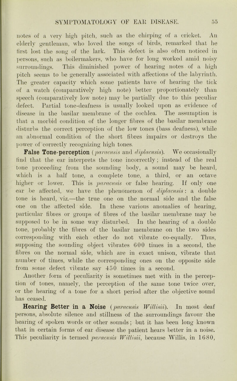 notes of a very high pitch, such as the chirping of a cricket. An elderly gentleman, who loved the songs of birds, remarked that lie first lost the song of the lark. This defect is also often noticed in persons, such as boilermakers, who have for long worked amid noisy surroundings. This diminished power of hearing notes of a high pitch seems to he generally associated with affections of the labyrinth. The greater capacity which some patients have of hearing the tick of a watch (comparatively high note) better proportionately than speech (comparatively low note) may be partially due to this peculiar defect. Partial tone-deafness is usually looked upon as evidence of disease in the basilar membrane of the cochlea. The assumption is that a morbid condition of the longer fibres of the basilar membrane disturbs the correct perception of the low tones (bass deafness), while an abnormal condition of the short fibres impairs or destroys the power of correctly recognizing high tones. False Tone-perception (paracusis and cliplacusis). We occasionally find that the ear interprets the tone incorrectly; instead of the real tone proceeding from the sounding body, a sound may be heard, which is a half tone, a complete tone, a third, or an octave higher or lower. This is paracusis or false hearing. If only one ear be affected, we have the phenomenon of cliplcicusis: a double tone is heard, viz.—the true one on the normal side and the false one on the affected side. In these various anomalies of hearing, particular fibres or groups of fibres of the basilar membrane may be supposed to be in some way disturbed. In the hearing of a double tone, probably the fibres of the basilar membrane on the two sides corresponding with each other do not vibrate co-equally. Thus, supposing the sounding object vibrates 600 times in a second, the fibres on the normal side, which are in exact unison, vibrate that number of times, while the corresponding ones on the opposite side from some defect vibrate sav T50 times in a second. Another form of peculiarity is sometimes met with in the percep- tion of tones, namely, the perception of the same tone twice over, or the hearing of a tone for a short period after the objective sound has ceased. Hearing Better in a Noise (paracusis Willisii). In most deaf persons, absolute silence and stillness of the surroundings favour the hearing of spoken words or other sounds ; but it has been long known that in certain forms of ear disease the patient hears better in a noise. This peculiarity is termed paracusis Willisii, because Willis, in 1680,