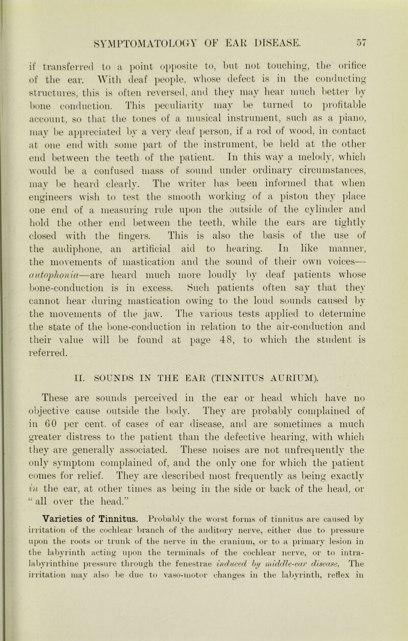 rr if transferred to a point opposite to, but not touching, the orifice of the ear. With deaf people, whose defect is in the conducting structures, this is often reversed, and they may hear much better by bone conduction. This peculiarity may be turned to profitable account, so that the tones of a musical instrument, such as a piano, may be appreciated by a very deaf person, if a rod of wood, in contact at one end with some part of the instrument, be held at the other end between the teeth of the patient. In this way a melody, which would be a confused mass of sound under ordinary circumstances, mav be heard clearly. The writer has been informed that when engineers wish to test the smooth working of a piston they place one end of a measuring rule upon the outside of the cylinder and hold the other end between the teeth, while the ears are tightly closed with the fingers. This is also the basis of the use of the audiphone, an artificial aid to hearing. In like manner, the movements of mastication and the sound of their own voices— autophonici—are heard much more loudly by deaf patients whose bone-conduction is in excess. Such patients often say that they cannot hear during mastication owing to the loud sounds caused by the movements of the jaw. The various tests applied to determine the state of the bone-conduction in relation to the air-conduction and their value will be found at page 48, to which the student is referred. II. SOUNDS IN THE EAR (TINNITUS AURIUM). These are sounds perceived in the ear or head which have no objective cause outside the body. They are probably complained of in 60 per cent, of cases of ear disease, and are sometimes a much greater distress to the patient than the defective hearing, with which they are generally associated. These noises are not unfrequently the only symptom complained of, and the only one for which the patient comes for relief. They are described most frequently as being exactly in the ear, at other times as being in the side or back of the head, or “ all over the head.” Varieties of Tinnitus. Probably the worst forms of tinnitus are caused by irritation of the cochlear branch of the auditory nerve, either due to pressure upon the roots or trunk of the nerve in the cranium, or to a primary lesion in the labyrinth acting upon the terminals of the cochlear nerve, or to intra- labvrinthine pressure through the fenestrae induced by middle-ear disease. The irritation may also be due to vaso-motor changes in the labyrinth, reflex in