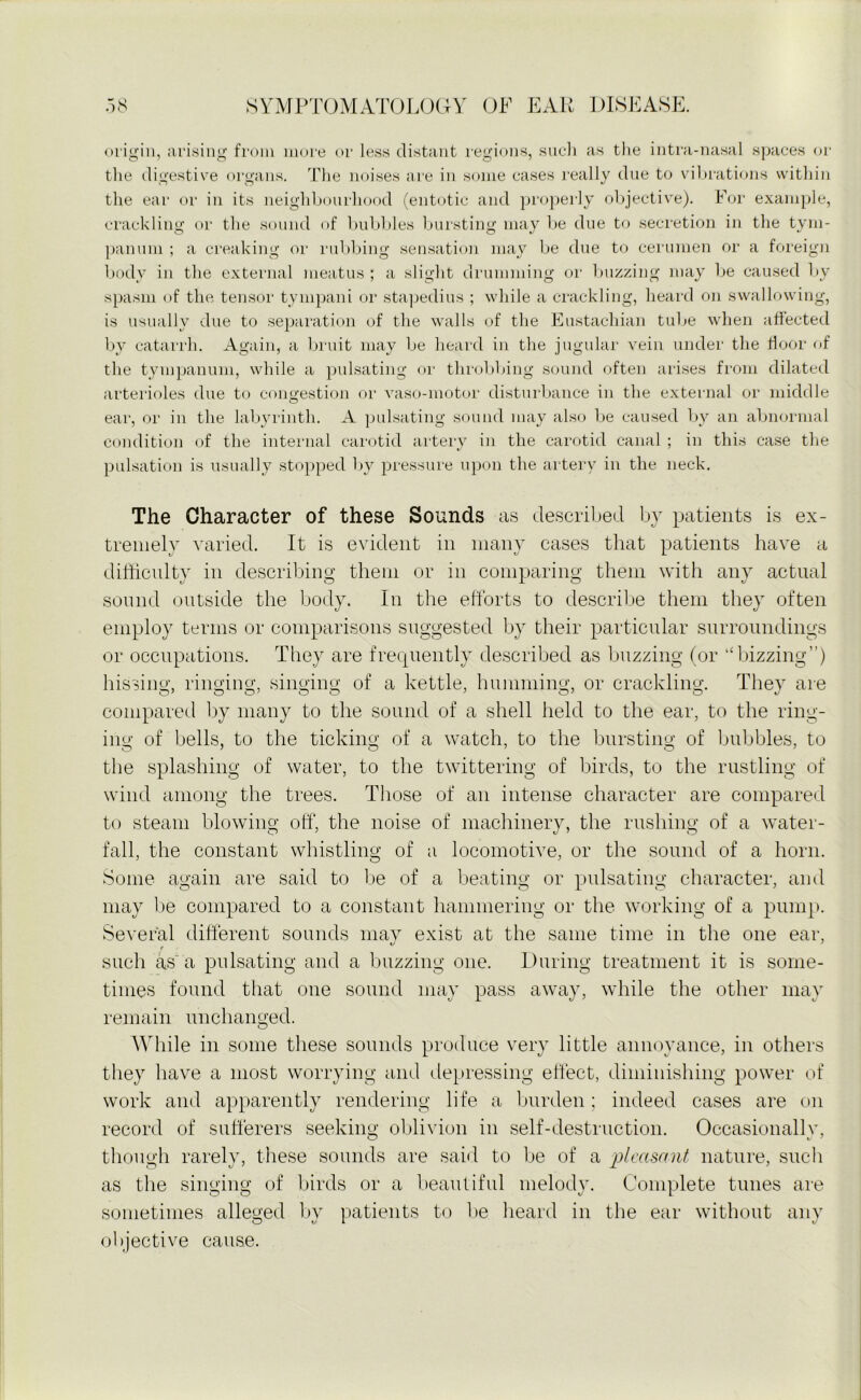 origin, arising from more or less distant regions, such as the intra-nasal spaces or the digestive organs. The noises are in some cases really due to vibrations within the ear or in its neighbourhood (entotic and properly objective). For example, crackling or the sound of bubbles bursting may be due to secretion in the tym- panum ; a creaking or rubbing sensation may be due to cerumen or a foreign body in the external meatus ; a slight drumming or buzzing may be caused by spasm of the tensor tympani or stapedius ; while a crackling, heard on swallowing, is usually due to separation of the walls of the Eustachian tube when affected by catarrh. Again, a bruit may be heard in the jugular vein under the floor of the tympanum, while a pulsating or throbbing sound often arises from dilated arterioles due to congestion or vaso-inotor disturbance in the external or middle ear, or in the labyrinth. A pulsating sound may also be caused by an abnormal condition of the internal carotid artery in the carotid canal ; in this case the pulsation is usually stopped by pressure upon the artery in the neck. The Character of these Sounds as described by patients is ex- tremely varied. It is evident in many cases that patients have a difficulty in describing them or in comparing them with any actual sound outside the body. In the efforts to describe them they often employ terms or comparisons suggested by their particular surroundings or occupations. They are frequently described as buzzing (or “bizzing”) hissing, ringing, singing of a kettle, humming, or crackling. They are compared by many to the sound of a shell held to the ear, to the ring- ing; of bells, to the ticking of a watch, to the bursting of bubbles, to the splashing of water, to the twittering of birds, to the rustling of wind among the trees. Those of an intense character are compared to steam blowing off, the noise of machinery, the rushing of a water- fall, the constant whistling of a locomotive, or the sound of a horn. Some again are said to be of a beating or pulsating character, and may be compared to a constant hammering or the working of a pump. Several different sounds may exist at the same time in the one ear, r such as a pulsating and a buzzing one. During treatment it is some- times found that one sound may pass away, while the other may remain unchanged. While in some these sounds produce very little annoyance, in others they have a most worrying and depressing effect, diminishing power of work and apparently rendering life a burden; indeed cases are on record of sufferers seeking oblivion in self-destruction. Occasionally, though rarely, these sounds are said to be of a pleasant nature, such as the singing of birds or a beautiful melody. Complete tunes are sometimes alleged by patients to be heard in the ear without any objective cause.