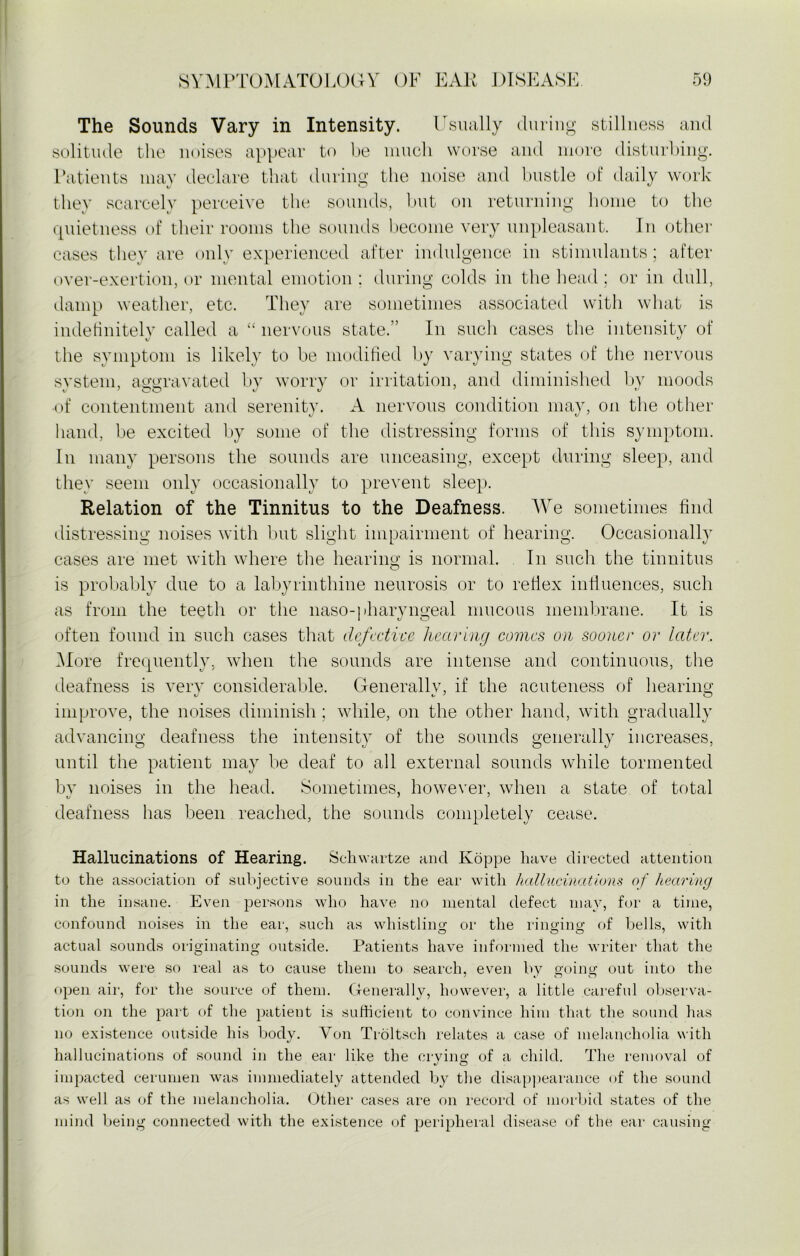 The Sounds Vary in Intensity. Usually during stillness and solitude the noises appear to be much worse and more disturbing. Patients may declare that during the noise and bustle of daily work they scarcely perceive the sounds, but on returning home to the quietness of their rooms the sounds become very unpleasant. In other cases they are only experienced after indulgence in stimulants; after over-exertion, or mental emotion : during colds in the head ; or in dull, damp weather, etc. They are sometimes associated with what is indefinitely called a “ nervous state.” In such cases the intensity of the symptom is likely to be modified by varying states of the nervous system, aggravated by worry or irritation, and diminished by moods •of contentment and serenity. A nervous condition may, on the other hand, be excited by some of the distressing forms of this symptom. In many persons the sounds are unceasing, except during sleep, and thev seem only occasionally to prevent sleep. Relation of the Tinnitus to the Deafness. We sometimes find distressing noises with but slight impairment of hearing. Occasionally cases are met with where the hearing is normal. In such the tinnitus is probably due to a labyrinthine neurosis or to reflex influences, such as from the teeth or the naso-pharyngeal mucous membrane. It is often found in such cases that defective hearing comes on sooner or later. More frequently, when the sounds are intense and continuous, the deafness is very considerable. Generally, if the acuteness of hearing improve, the noises diminish ; while, on the other hand, with gradually advancing deafness the intensity of the sounds generally increases, until the patient may be deaf to all external sounds while tormented by noises in the head. Sometimes, however, when a state of total deafness has been reached, the sounds completely cease. Hallucinations of Hearing. Schwartze and Koppe have directed attention to the association of subjective sounds in the ear with hallucinations of hearing in the insane. Even persons who have no mental defect may, for a time, confound noises in the ear, such as whistling; or the ringing of bells, with actual sounds originating outside. Patients have informed the writer that the sounds were so real as to cause them to search, even by going out into the open air, for the source of them. Generally, however, a little careful observa- tion on the part of the patient is sufficient to convince him that the sound has no existence outside his body. Yon Troltsc-h relates a case of melancholia with hallucinations of sound in the ear like the crying of a child. The removal of impacted cerumen was immediately attended by the disappearance of the sound as well as of the melancholia. Other cases are on record of morbid states of the mind being connected with the existence of peripheral disease of the ear causing