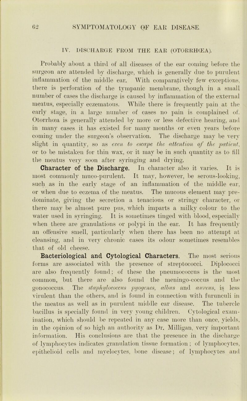 IV. DISCHARGE FROM THE EAR (OTORRHCEA). Probably about a third of all diseases of the ear coming before the surgeon are attended by discharge, which is generally due to purulent inflammation of the middle ear. With comparatively few exceptions, there is perforation of the tympanic membrane, though in a small number of cases the discharge is caused by inflammation of the external meatus, especially eczematous. While there is frequently pain at the early stage, in a large number of cases no pain is complained of. Otorrhoea is generally attended by more or less defective hearing, and in many cases it has existed for many months or even years before coming under the surgeon’s observation. The discharge may be verv slight in quantity, so as even to escape the attention of the patient, or to be mistaken for thin wax, or it may be in such quantity as to fill the meatus very soon after syringing and drying. Character of the Discharge. In character also it varies. It is most commonly muco-purulent. It may, however, be serous-looking, such as in the early stage of an inflammation of the middle ear, or when due to eczema of the meatus. The mucous element may pre- dominate, giving the secretion a tenacious or stringy character, or there may be almost pure pus, which imparts a milky colour to the water used in syringing. It is sometimes tinged with blood, especially when there are granulations or polypi in the ear. It has frequently an offensive smell, particularly when there has been no attempt at cleansing, and in very chronic cases its odour sometimes resembles that of old cheese. Bacteriological and Cytological Characters. The most serious forms are associated with the presence of streptococci. Diplococci are also frequently found: of these the pneumococcus is the most common, but there are also found the meningo-coccus and the gonococcus. The staphylococcus pyogenes, albas and aureus, is less virulent than the others, and is found in connection with furunculi in the meatus as well as in purulent middle ear disease. The tubercle bacillus is specially found in very young children. Cytological exam- ination, which should be repeated in any case more than once, yields, in the opinion of so high an authority as Dr. Milligan, very important information. His conclusions are that the presence in the discharge of lymphocytes indicates granulation tissue formation : of lymphocytes, epithelioid cells and myelocytes, hone disease; of lymphocytes and