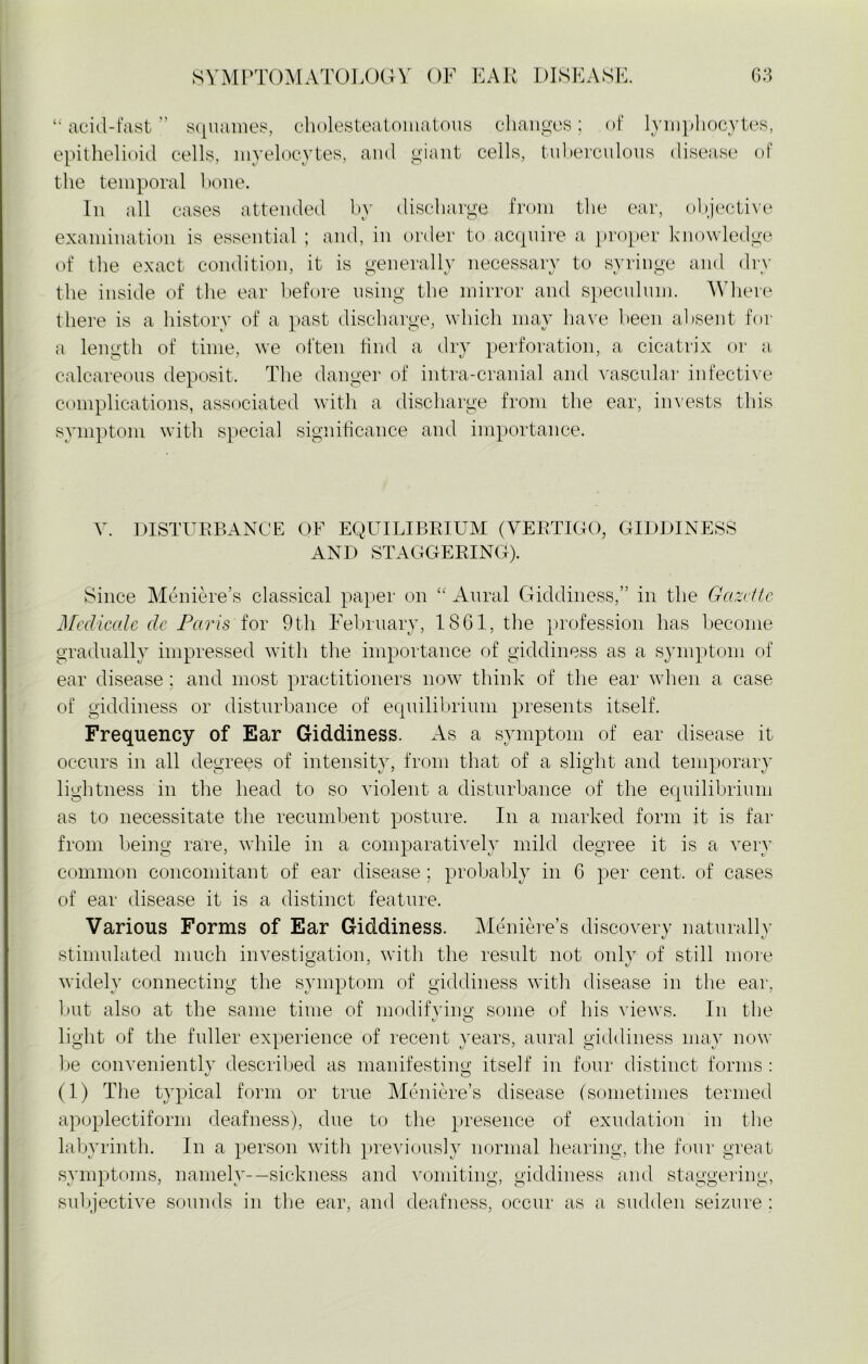 “ acid-fast ” squames, cholesteatomatous changes; of lymphocytes, epithelioid cells, myelocytes, and giant cells, tuberculous disease of the temporal hone. In all cases attended by discharge from the ear, objective examination is essential ; and, in order to acquire a proper knowledge of the exact condition, it is generally necessary to syringe and dry the inside of the ear before using the mirror and speculum. Where there is a history of a past discharge, which may have been absent for a length of time, we often find a dry perforation, a cicatrix or a calcareous deposit. The danger of intra-cranial and vascular infective complications, associated with a discharge from the ear, invests this symptom with special significance and importance. V. DISTURBANCE OF EQUILIBRIUM (VERTIGO, GIDDINESS AND STAGGERING). Since Meniere’s classical paper on “ Aural Giddiness,” in the Gazette Medicale dc Paris for 9th February, 1861, the profession has become gradually impressed with the importance of giddiness as a symptom of ear disease; and most practitioners now think of the ear when a case of giddiness or disturbance of equilibrium presents itself. Frequency of Ear Giddiness. As a symptom of ear disease it occurs in all degrees of intensity, from that of a slight and temporary lightness in the head to so violent a disturbance of the equilibrium as to necessitate the recumbent posture. In a marked form it is far from being rare, while in a comparatively mild degree it is a very common concomitant of ear disease; probably in 6 per cent, of cases of ear disease it is a distinct feature. Various Forms of Ear Giddiness. Meniere’s discovery naturally stimulated much investigation, with the result not only of still more widely connecting the symptom of giddiness with disease in the ear, but also at the same time of modifying some of his views. In the light of the fuller experience of recent years, aural giddiness may now be conveniently described as manifesting itself in four distinct forms : (1) The typical form or true Meniere’s disease (sometimes termed apoplectiform deafness), due to the presence of exudation in the labyrinth. In a person with previously normal hearing, the four great symptoms, namely-—sickness and vomiting, giddiness and staggering, subjective sounds in the ear, and deafness, occur as a sudden seizure :