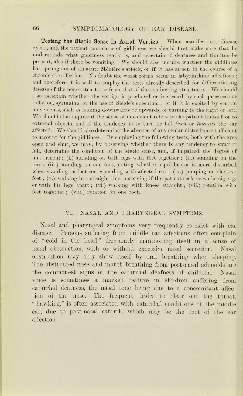 Testing the Static Sense in Aural Vertigo. When manifest ear disease exists, and the patient complains of giddiness, we should first make sure that he understands what giddiness really is, and ascertain if deafness and tinnitus he present, also if there be vomiting. We should also inquire whether the giddiness has sprung out of an acute Meniere’s attack, or if it has arisen in the course of a chronic ear affection. No doubt the worst forms occur in labyrinthine affections ; and therefore it is well to employ the tests already described for differentiating disease of the nerve structures from that of the conducting structures. We should also ascertain whether the vertigo is produced or increased by such processes as inflation, syringing, or the use of Siegle’s speculum ; or if it is excited by certain movements, such as looking downwards or upwards, or turning to the right or left. We should also inquire if the sense of movement refers to the patient himself or to external objects, and if the tendency is to turn or fall from or towards the ear affected. We should also determine the absence of any ocular disturbance sufficient to account for the giddiness. By employing the following tests, both with the eyes open and shut, we may, by observing whether there is any tendency to sway or fall, determine the condition of the static sense, and, if impaired, the degree of impairment: (i.) standing on both legs with feet together; (ii.) standing on the toes ; (iii ) standing on one foot, noting whether equilibrium is more disturbed when standing on foot corresponding with affected ear ; (iv.) jumping on the two feet ; (v.) walking in a straight line, observing if the patient reels or walks zig-zag, or with his legs apart ; (vi.) walking with knees straight ; (vii.) rotation with feet together; (viii.) rotation on one foot. YI. NASAL AND PHARYNGEAL SYMPTOMS. Nasal and pharyngeal symptoms very frequently co-exist with ear disease. Persons suffering from middle ear affections often complain of “ cold in the head,” frequently manifesting itself in a sense of nasal obstruction, with or without excessive nasal secretion. Nasal obstruction may only show itself by oral breathing when sleeping. The obstructed nose, and month breathing from post-nasal adenoids are the commonest signs of the catarrhal deafness of children. Nasal voice is sometimes a marked feature in children suffering from catarrhal deafness, the nasal tone being due to a concomitant affec- tion of the nose. The frequent desire to clear out the throat, “ hawking,” is often associated with catarrhal conditions of the middle ear, due to post-nasal catarrh, which may be the root of the ear affection.