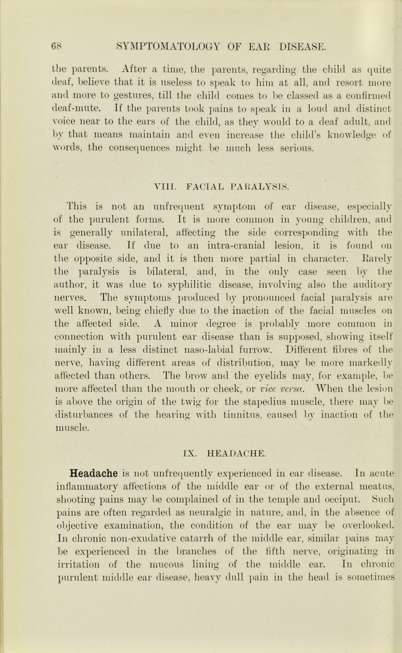 the parents. After a time, the parents, regarding the child as quite deaf, believe that it is useless to speak to him at all, and resort more and more to gestures, till the child conies to he classed as a confirmed deaf-mute. If the parents took pains to speak in a loud and distinct voice near to the ears of the child, as they would to a deaf adult, and by that means maintain and even increase the child’s knowledge of words, the consequences might he much less serious. VIII. FACIAL PARALYSIS. This is not an unfrequent symptom of ear disease, especially of the purulent forms. It is more common in young children, and is generally unilateral, affecting the side corresponding with the ear disease. If due to an intra-cranial lesion, it is found on the opposite side, and it is then more partial in character. Rarely the paralysis is bilateral, and, in the only case seen by the author, it was due to syphilitic disease, involving also the auditory nerves. The symptoms produced by pronounced facial paralysis are well known, being chiefly due to the inaction of the facial muscles on the affected side. A minor degree is probably more common in connection with purulent ear disease than is supposed, showing itself mainly in a less distinct naso-labial furrow. Different fibres of the nerve, having different areas of distribution, may be more markedly affected than others. The brow and the eyelids may, for example, be more affected than the mouth or cheek, or vice versa. When the lesion is above the origin of the twig for the stapedius muscle, there may be disturbances of the hearing with tinnitus, caused by inaction of the muscle. IX. HEADACHE. Headache is not unfrequently experienced in ear disease. In acute inflammatory affections of the middle ear or of the external meatus, shooting pains may be complained of in the temple and occiput. Such pains are often regarded as neuralgic in nature, and, in the absence of objective examination, the condition of the ear may be overlooked. In chronic non-exudative catarrh of the middle ear, similar pains may be experienced in the branches of the fifth nerve, originating in irritation of the mucous lining of the middle ear. In chronic purulent middle ear disease, heavy dull pain in the head is sometimes