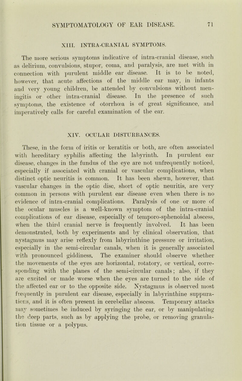 XIII. INTRA-CRANIAL SYMPTOMS. The more serious symptoms indicative of intra-cranial disease, such as delirium, convulsions, stupor, coma, and paralysis, are met with in connection with purulent middle ear disease. It is to be noted, however, that acute affections of the middle ear may, in infants and very young children, be attended by convulsions without men- mentis or other intra-cranial disease. In the presence of such symptoms, the existence of otorrhcea is of great significance, and imperatively calls for careful examination of the ear. XIY. OCULAR DISTURBANCES. These, in the form of iritis or keratitis or both, are often associated with hereditary syphilis affecting the labyrinth. In purulent ear disease, changes in the fundus of the eye are not unfrequently noticed, especially if associated with cranial or vascular complications, when distinct optic neuritis is common. It has been shewn, however, that vascular changes in the optic disc, short of optic neuritis, are very common in persons with purulent ear disease even when there is no evidence of intra-cranial complications. Paralysis of one or more of the ocular muscles is a well-known symptom of the intra-cranial complications of ear disease, especially of temporo-sphenoidal abscess, when the third cranial nerve is frequently involved. It has been demonstrated, both by experiments and by clinical observation, that nystagmus may arise rehexly from labyrinthine pressure or irritation, especially in the semi-circular canals, when it is generally associated with pronounced giddiness. The examiner should observe whether the movements of the eyes are horizontal, rotatory, or vertical, corre- sponding with the planes of the semi-circular canals; also, if they are excited or made worse when the eyes are turned to the side of the affected ear or to the opposite side. Nystagmus is observed most frequently in purulent ear disease, especially in labyrinthine suppura- tions, and it is often present in cerebellar abscess. Temporary attacks may sometimes be induced by syringing the ear, or by manipulating the deep parts, such as by applying the probe, or removing granula- tion tissue or a polypus.