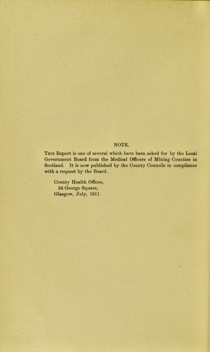 NOTE. This Report is one of several which have been asked for by the Local Government Board from the Medical Officers of Mining Counties in Scotland. It is now published by the County Councils in compliance with a request by the Board. County Health Offices, 24 George Square, Glasgow, July, 1911.