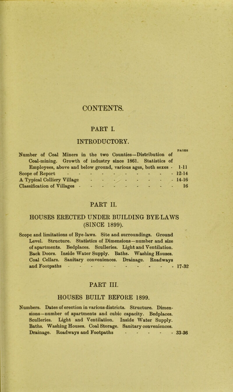 CONTENTS. PART I. INTRODUCTORY. PAGES Number of Coal Miners in the two Counties—Distribution of Coal-mining. Growth of industry since 1861. Statistics of Employees, above and below ground, various ages, both sexes - 1-11 Scope of Report 12-14 A Typical Colliery Village 14-16 Classification of Villages 16 PART II. HOUSES ERECTED UNDER BUILDING BYE-LAWS (SINCE 1899). Scope and limitations of Bye-laws. Site and surroundings. Ground Level. Structure. Statistics of Dimensions—number and size of apartments. Bedplaces. Sculleries. Light and Ventilation. Back Doors. Inside Water Supply. Baths. Washing Houses. Coal Cellars. Sanitary conveniences. Drainage. Roadways and Footpaths 17-32 PART III. HOUSES BUILT BEFORE 1899. Numbers. Dates of erection in various districts. Structure. Dimen- sions—number of apartments and cubic capacity. Bedplaces. Sculleries. Light and Ventilation. Inside Water Supply. Baths. Washing Houses. Coal Storage. Sanitary conveniences. Drainage. Roadways and Footpaths 33-36