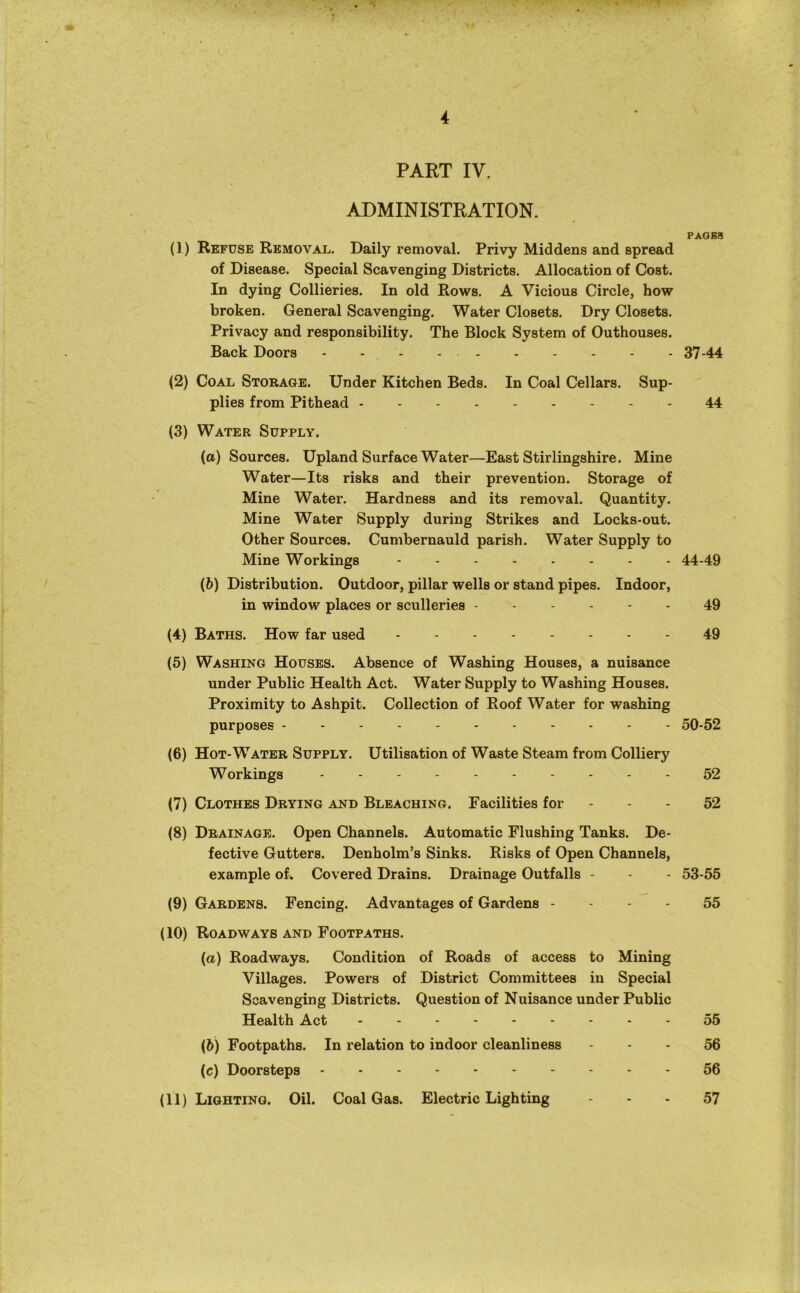 PART IV. ADMINISTRATION. PAGES (1) Refuse Removal. Daily removal. Privy Middens and spread of Disease. Special Scavenging Districts. Allocation of Cost. In dying Collieries. In old Rows. A Vicious Circle, how broken. General Scavenging. Water Closets. Dry Closets. Privacy and responsibility. The Block System of Outhouses. Back Doors - - - - 37-44 (2) Coal Storage. Under Kitchen Beds. In Coal Cellars. Sup- plies from Pithead 44 (3) Water Supply. (a) Sources. Upland Surface Water—East Stirlingshire. Mine Water—Its risks and their prevention. Storage of Mine Water. Hardness and its removal. Quantity. Mine Water Supply during Strikes and Locks-out. Other Sources. Cumbernauld parish. Water Supply to Mine Workings -------- 44-49 (b) Distribution. Outdoor, pillar wells or stand pipes. Indoor, in window places or sculleries 49 (4) Baths. How far used 49 (5) Washing Houses. Absence of Washing Houses, a nuisance under Public Health Act. Water Supply to Washing Houses. Proximity to Ashpit. Collection of Roof Water for washing purposes 50-52 (6) Hot-Water Supply. Utilisation of Waste Steam from Colliery Workings ---------- 52 (7) Clothes Drying and Bleaching. Facilities for - - - 52 (8) Drainage. Open Channels. Automatic Flushing Tanks. De- fective Gutters. Denholm’s Sinks. Risks of Open Channels, example of. Covered Drains. Drainage Outfalls - - - 53-55 (9) Gardens. Fencing. Advantages of Gardens 55 (10) Roadways and Footpaths. (a) Roadways. Condition of Roads of access to Mining Villages. Powers of District Committees in Special Scavenging Districts. Question of Nuisance under Public Health Act 55 (6) Footpaths. In relation to indoor cleanliness 56 (c) Doorsteps 56 (11) Lighting. Oil. Coal Gas. Electric Lighting 57