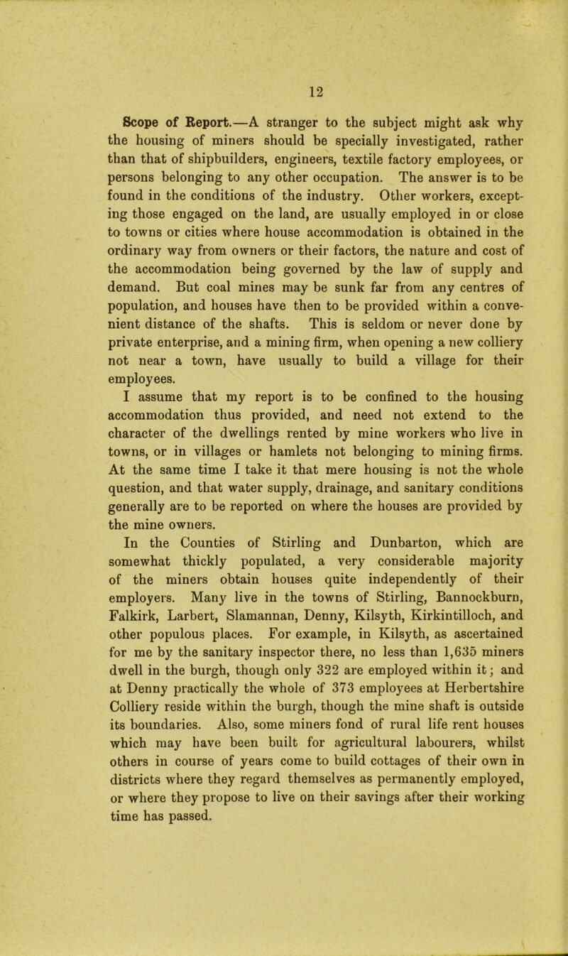 Scope of Report.—A stranger to the subject might ask why the housing of miners should be specially investigated, rather than that of shipbuilders, engineers, textile factory employees, or persons belonging to any other occupation. The answer is to be found in the conditions of the industry. Other workers, except- ing those engaged on the land, are usually employed in or close to towns or cities where house accommodation is obtained in the ordinary way from owners or their factors, the nature and cost of the accommodation being governed by the law of supply and demand. But coal mines may be sunk far from any centres of population, and houses have then to be provided within a conve- nient distance of the shafts. This is seldom or never done by private enterprise, and a mining firm, when opening a new colliery not near a town, have usually to build a village for their employees. I assume that my report is to be confined to the housing accommodation thus provided, and need not extend to the character of the dwellings rented by mine workers who live in towns, or in villages or hamlets not belonging to mining firms. At the same time I take it that mere housing is not the whole question, and that water supply, drainage, and sanitary conditions generally are to be reported on where the houses are provided by the mine owners. In the Counties of Stirling and Dunbarton, which are somewhat thickly populated, a very considerable majority of the miners obtain houses quite independently of their employers. Many live in the towns of Stirling, Bannockburn, Falkirk, Larbert, Slamannan, Denny, Kilsyth, Kirkintilloch, and other populous places. For example, in Kilsyth, as ascertained for me by the sanitary inspector there, no less than 1,635 miners dwell in the burgh, though only 322 are employed within it; and at Denny practically the whole of 373 employees at Herbertshire Colliery reside within the burgh, though the mine shaft is outside its boundaries. Also, some miners fond of rural life rent houses which may have been built for agricultural labourers, whilst others in course of years come to build cottages of their own in districts where they regard themselves as permanently employed, or where they propose to live on their savings after their working time has passed.
