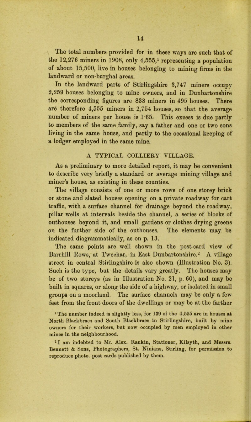 The total numbers provided for in these ways are such that of the 12,276 miners in 1908, only 4,555,* representing a population of about 15,500, live in houses belonging to mining firms in the landward or non-burghal areas. In the landward parts of Stirlingshire 3,747 miners occupy 2,259 houses belonging to mine owners, and in Dunbartonshire the corresponding figures are 838 miners in 495 houses. There are therefore 4,555 miners in 2,754 houses, so that the average number of miners per house is T65* This excess is due partly to members of the same family, say a father and one or two sons living in the same house, and partly to the occasional keeping of a lodger employed in the same mine. A TYPICAL COLLIERY VILLAGE. As a preliminary to more detailed report, it may be convenient to describe very briefly a standard or average mining village and miner’s house, as existing in these counties. The village consists of one or more rows of one storey brick or stone and slated houses opening on a private roadway for cart traffic, with a surface channel for drainage beyond the roadway, pillar wells at intervals beside the channel, a series of blocks of outhouses beyond it, and small gardens or clothes drying greens on the further side of the outhouses. The elements may be indicated diagrammatically, as on p. 13. The same points are well shown in the post-card view of Barrhill Rows, at Twechar, in East Dunbartonshire.2 A village street in central Stirlingshire is also shown (Illustration No. 3). Such is the type, but the details vary greatly. The houses may be of two storeys (as in Illustration No. 21, p. 60), and may be built in squares, or along the side of a highway, or isolated in small groups on a moorland. The surface channels may be only a few feet from the front doors of the dwellings or may be at the farther 1 The number indeed is slightly less, for 139 of the 4,555 are in houses at North Blackbraes and South Blackbraes in Stirlingshire, built by mine owners for their workers, but now occupied by men employed in other mines in the neighbourhood. 2 I am indebted to Mr. Alex. Rankin, Stationer, Kilsyth, and Messrs. Bennett & Sons, Photographers, St. Ninians, Stirling, for permission to reproduce photo, post cards published by them.