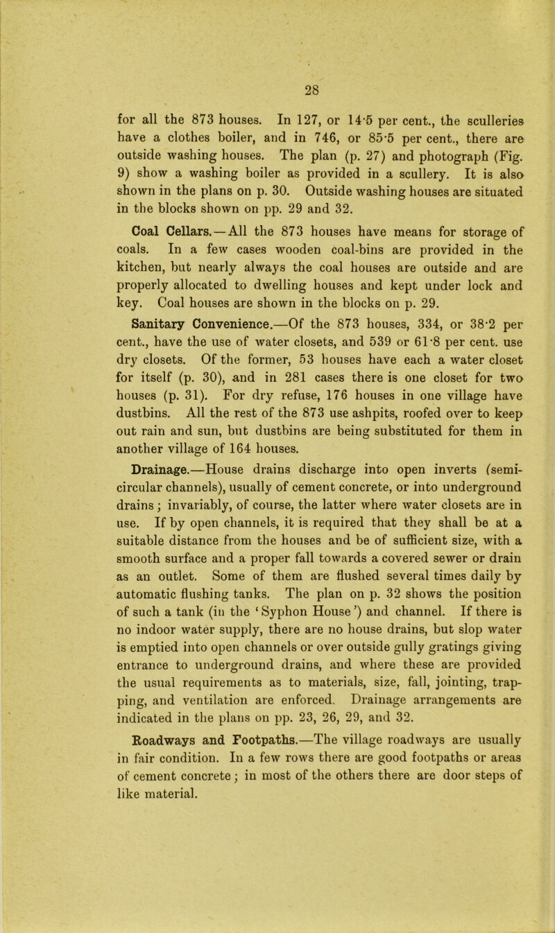 for all the 873 houses. In 127, or 14‘5 per cent., the sculleries have a clothes boiler, and in 746, or 85-5 per cent., there are outside washing houses. The plan (p. 27) and photograph (Fig. 9) show a washing boiler as provided in a scullery. It is also shown in the plans on p. 30. Outside washing houses are situated in the blocks shown on pp. 29 and 32. Coal Cellars. — All the 873 houses have means for storage of coals. In a few cases wooden coal-bins are provided in the kitchen, but nearly always the coal houses are outside and are properly allocated to dwelling houses and kept under lock and key. Coal houses are shown in the blocks on p. 29. Sanitary Convenience.—Of the 873 houses, 334, or 38-2 per cent., have the use of water closets, and 539 or 61‘8 per cent, use dry closets. Of the former, 53 houses have each a water closet for itself (p. 30), and in 281 cases there is one closet for two houses (p. 31). For dry refuse, 176 houses in one village have dustbins. All the rest of the 873 use ashpits, roofed over to keep out rain and sun, but dustbins are being substituted for them in another village of 164 houses. Drainage.—House drains discharge into open inverts (semi- circular channels), usually of cement concrete, or into underground drains; invariably, of course, the latter where water closets are in use. If by open channels, it is required that they shall be at a suitable distance from the houses and be of sufficient size, with a smooth surface and a proper fall towards a covered sewer or drain as an outlet. Some of them are flushed several times daily by automatic flushing tanks. The plan on p. 32 shows the position of such a tank (in the ‘ Syphon House ’) and channel. If there is no indoor water supply, there are no house drains, but slop water is emptied into open channels or over outside gully gratings giving entrance to underground drains, and where these are provided the usual requirements as to materials, size, fall, jointing, trap- ping, and ventilation are enforced. Drainage arrangements are indicated in the plans on pp. 23, 26, 29, and 32. Roadways and Footpaths.—The village roadways are usually in fair condition. In a few rows there are good footpaths or areas of cement concrete; in most of the others there are door steps of like material.