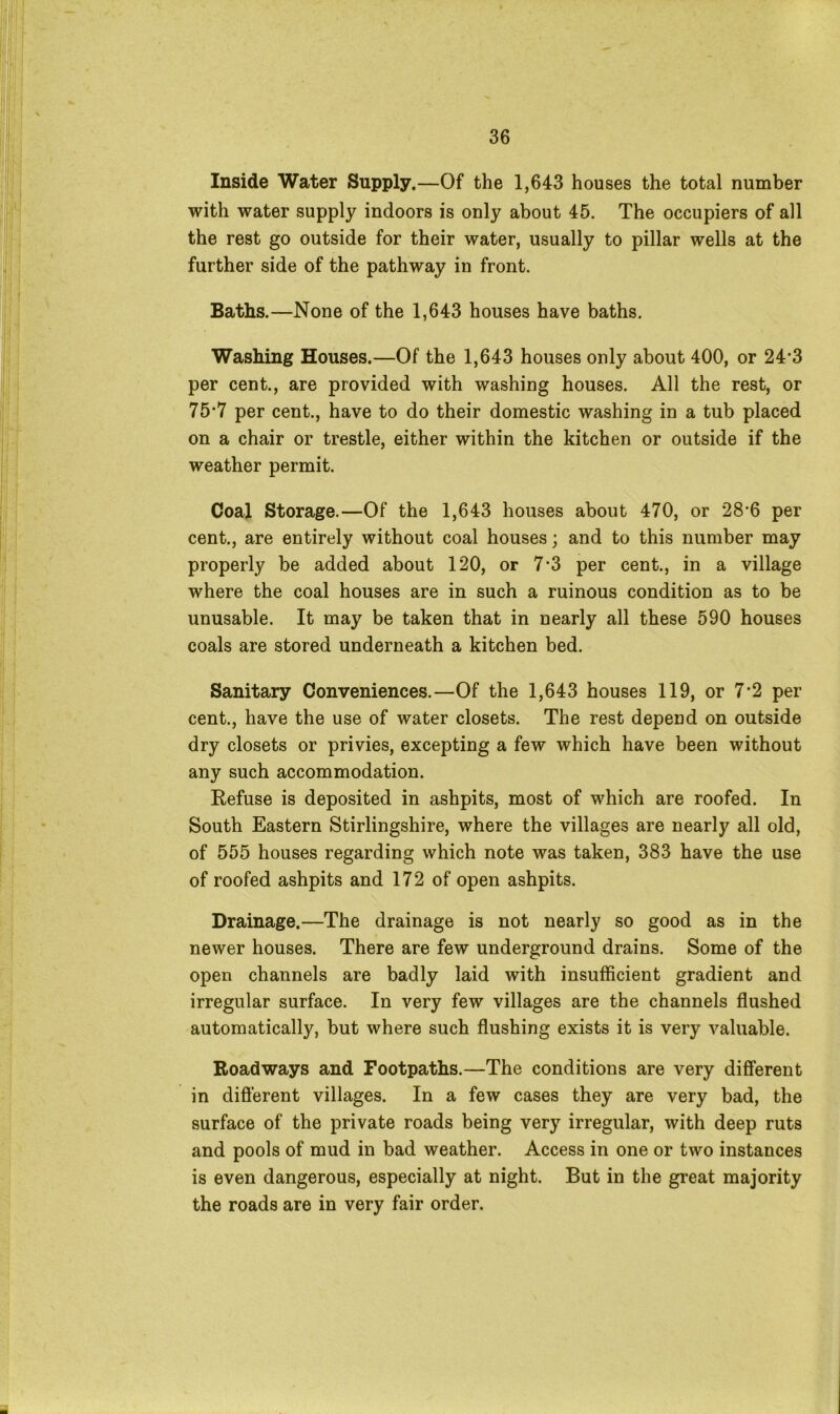 Inside Water Supply.—Of the 1,643 houses the total number with water supply indoors is only about 45. The occupiers of all the rest go outside for their water, usually to pillar wells at the further side of the pathway in front. Baths.—None of the 1,643 houses have baths. Washing Houses.—Of the 1,643 houses only about 400, or 24‘3 per cent., are provided with washing houses. All the rest, or 75*7 per cent., have to do their domestic washing in a tub placed on a chair or trestle, either within the kitchen or outside if the weather permit. Coal Storage.—Of the 1,643 houses about 470, or 28*6 per cent., are entirely without coal houses; and to this number may properly be added about 120, or 7-3 per cent., in a village where the coal houses are in such a ruinous condition as to be unusable. It may be taken that in nearly all these 590 houses coals are stored underneath a kitchen bed. Sanitary Conveniences.—Of the 1,643 houses 119, or 7*2 per cent., have the use of water closets. The rest depend on outside dry closets or privies, excepting a few which have been without any such accommodation. Refuse is deposited in ashpits, most of which are roofed. In South Eastern Stirlingshire, where the villages are nearly all old, of 555 houses regarding which note was taken, 383 have the use of roofed ashpits and 172 of open ashpits. Drainage.—The drainage is not nearly so good as in the newer houses. There are few underground drains. Some of the open channels are badly laid with insufficient gradient and irregular surface. In very few villages are the channels flushed automatically, but where such flushing exists it is very valuable. Roadways and Footpaths.—The conditions are very different in different villages. In a few cases they are very bad, the surface of the private roads being very irregular, with deep ruts and pools of mud in bad weather. Access in one or two instances is even dangerous, especially at night. But in the great majority the roads are in very fair order.