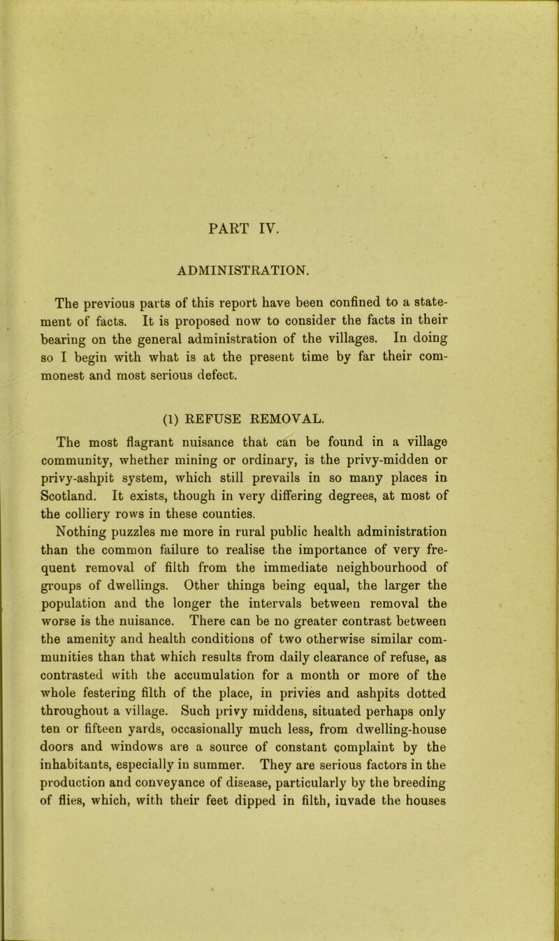ADMINISTRATION. The previous parts of this report have been confined to a state- ment of facts. It is proposed now to consider the facts in their bearing on the general administration of the villages. In doing so I begin with what is at the present time by far their com- monest and most serious defect. (1) REFUSE REMOVAL. The most flagrant nuisance that can be found in a village community, whether mining or ordinary, is the privy-midden or privy-ashpit system, which still prevails in so many places in Scotland. It exists, though in very differing degrees, at most of the colliery rows in these counties. Nothing puzzles me more in rural public health administration than the common failure to realise the importance of very fre- quent removal of filth from the immediate neighbourhood of groups of dwellings. Other things being equal, the larger the population and the longer the intervals between removal the worse is the nuisance. There can be no greater contrast between the amenity and health conditions of two otherwise similar com- munities than that which results from daily clearance of refuse, as contrasted with the accumulation for a month or more of the whole festering filth of the place, in privies and ashpits dotted throughout a village. Such privy middens, situated perhaps only ten or fifteen yards, occasionally much less, from dwelling-house doors and windows are a source of constant complaint by the inhabitants, especially in summer. They are serious factors in the production and conveyance of disease, particularly by the breeding of flies, which, with their feet dipped in filth, invade the houses