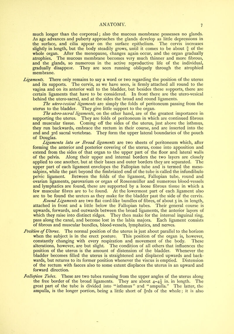 7 much longer than the corporeal; also the mucous membrane possesses no glands. As age advances and puberty approaches the glands develop as little depressions in the surface, and cilia appear on the surface epithelium. The cervix increases slightly in length, but the body steadily grows, until it comes to be about f of the whole organ. After the menopause, changes again occur, and the organ gradually atrophies. The mucous membrane becomes very much thinner and more fibrous, and the glands, so numerous in the active reproductive life of the individual, gradually disappear. They are seen running obliquely through the atrophied membrane. Ligaments. There only remains to say a word or two regarding the position of the uterus and its supports. The cervix, as we have seen, is firmly attached all round to the vagina and on its anterior wall to the bladder, but besides these supports, there are certain ligaments that have to be considered. In front there are the utero-vesical behind the utero-sacral, and at the sides the broad and round ligaments. The utero-vesical ligaments are simply the folds of peritoneum passing from the uterus to the bladder. They give little support to the organ. The utero-sacral ligaments, on the other hand, are of the greatest importance in supporting the uterus. They are folds of peritoneum in which are continued fibrous and muscular tissue. Coming off the sides of the uterus, just above the isthmus, they run backwards, embrace the rectum in their course, and are inserted into the 2nd and 3rd sacral vertebrae. They form the upper lateral boundaries of the pouch of Douglas. Ligamenta lata or Broad ligaments are two sheets of peritoneum which, after forming the anterior and posterior covering of the uterus, come into apposition and extend from the sides of that organ to the upper part of the floor and lateral walls of the pelvis. Along their upper and internal borders the two layers are closely applied to one another, but at their bases and outer borders they are separated. The upper part of each ligament envelopes the Fallopian tube and is termed the meso- salpinx, while the part beyond the fimbriated end of the tube is called the infundibulo pelvic ligament. Between the folds of the ligament, Fallopian tube, round and ovarian ligaments, parovarium or organ of Rosenmiiller and numerous blood-vessels and lymphatics are found, these are supported by a loose fibrous tissue in which a few muscular fibres are to be found. At the lowermost part of each ligament also are to be found the ureters as they make for the bladder past the side of the cervix. Round Ligaments are two flat cord-like bundles of fibres, of about 5 in. in length, attached in front and a little below the Fallopian tubes. Their general course is upwards, forwards, and outwards between the broad ligaments, the anterior layers of which they raise into distinct ridges. They then make for the internal inguinal ring, pass along the canal, and become lost in the labia majora. Each ligament consists of fibrous and muscular bundles, blood-vessels, lymphatics, and nerves. Position of Uterus. The normal position of the uterus is just about parallel to the horizon when the subject is in the erect posture. This position of the organ is, however, constantly changing with every respiration and movement of the body. These alterations, however, are but slight. The condition of all others that influences the position of the uterus is the amount of distension of the bladder. Whenever the bladder becomes filled the uterus is straightened and displaced upwards and back- wards, but returns to its former position whenever the viscus is emptied. Distension of the rectum with faeces also to some extent displaces the uterus in an upward and forward direction. Pallopian Tubes. These are two tubes running from the upper angles of the uterus along the free border of the broad ligaments. They are about 4-4J in. in length. The great part of the tube is divided into “isthmus” and “ampulla.” The latter, the ampulla, is the longer portion, being a little short of frds of the whole; it is also