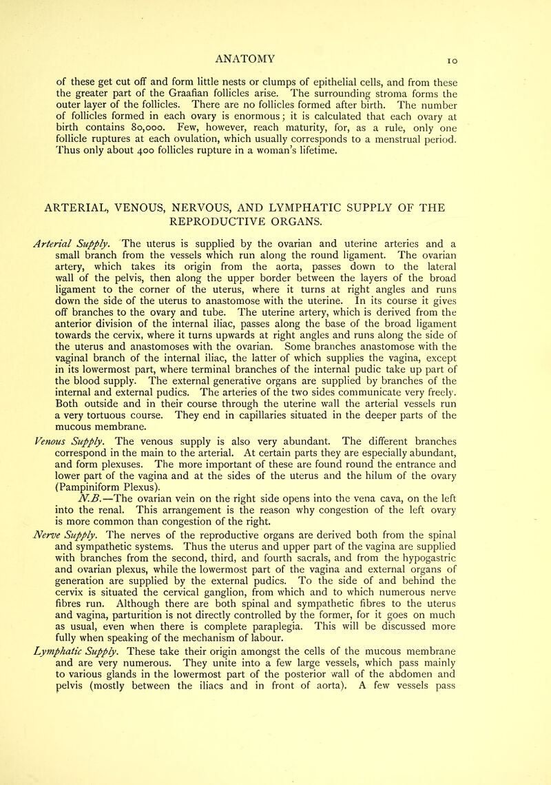 ANATOMY io of these get cut off and form little nests or clumps of epithelial cells, and from these the greater part of the Graafian follicles arise. The surrounding stroma forms the outer layer of the follicles. There are no follicles formed after birth. The number of follicles formed in each ovary is enormous; it is calculated that each ovary at birth contains 80,000. Few, however, reach maturity, for, as a rule, only one follicle ruptures at each ovulation, which usually corresponds to a menstrual period. Thus only about 400 follicles rupture in a woman’s lifetime. ARTERIAL, VENOUS, NERVOUS, AND LYMPHATIC SUPPLY OF THE REPRODUCTIVE ORGANS. Arterial Supply. The uterus is supplied by the ovarian and uterine arteries and a small branch from the vessels which run along the round ligament. The ovarian artery, which takes its origin from the aorta, passes down to the lateral wall of the pelvis, then along the upper border between the layers of the broad ligament to the corner of the uterus, where it turns at right angles and runs down the side of the uterus to anastomose with the uterine. In its course it gives off branches to the ovary and tube. The uterine artery, which is derived from the anterior division of the internal iliac, passes along the base of the broad ligament towards the cervix, where it turns upwards at right angles and runs along the side of the uterus and anastomoses with the ovarian. Some branches anastomose with the vaginal branch of the internal iliac, the latter of which supplies the vagina, except in its lowermost part, where terminal branches of the internal pudic take up part of the blood supply. The external generative organs are supplied by branches of the internal and external pudics. The arteries of the two sides communicate very freely. Both outside and in their course through the uterine wall the arterial vessels run a very tortuous course. They end in capillaries situated in the deeper parts of the mucous membrane. Venous Supply. The venous supply is also very abundant. The different branches correspond in the main to the arterial. At certain parts they are especially abundant, and form plexuses. The more important of these are found round the entrance and lower part of the vagina and at the sides of the uterus and the hilum of the ovary (Pampiniform Plexus). N.B.—The ovarian vein on the right side opens into the vena cava, on the left into the renal. This arrangement is the reason why congestion of the left ovary is more common than congestion of the right. Nerve Supply. The nerves of the reproductive organs are derived both from the spinal and sympathetic systems. Thus the uterus and upper part of the vagina are supplied with branches from the second, third, and fourth sacrals, and from the hypogastric and ovarian plexus, while the lowermost part of the vagina and external organs of generation are supplied by the external pudics. To the side of and behind the cervix is situated the cervical ganglion, from which and to which numerous nerve fibres run. Although there are both spinal and sympathetic fibres to the uterus and vagina, parturition is not directly controlled by the former, for it goes on much as usual, even when there is complete paraplegia. This will be discussed more fully when speaking of the mechanism of labour. Lymphatic Supply. These take their origin amongst the cells of the mucous membrane and are very numerous. They unite into a few large vessels, which pass mainly to various glands in the lowermost part of the posterior wall of the abdomen and pelvis (mostly between the iliacs and in front of aorta). A few vessels pass