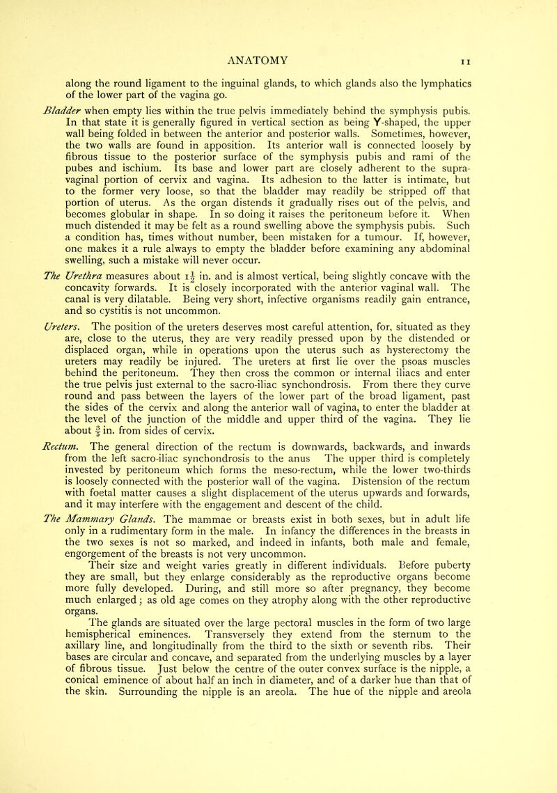 along the round ligament to the inguinal glands, to which glands also the lymphatics of the lower part of the vagina go. Bladder when empty lies within the true pelvis immediately behind the symphysis pubis. In that state it is generally figured in vertical section as being Y-shaped, the upper wall being folded in between the anterior and posterior walls. Sometimes, however, the two walls are found in apposition. Its anterior wall is connected loosely by fibrous tissue to the posterior surface of the symphysis pubis and rami of the pubes and ischium. Its base and lower part are closely adherent to the supra- vaginal portion of cervix and vagina. Its adhesion to the latter is intimate, but to the former very loose, so that the bladder may readily be stripped off that portion of uterus. As the organ distends it gradually rises out of the pelvis, and becomes globular in shape. In so doing it raises the peritoneum before it. When much distended it may be felt as a round swelling above the symphysis pubis. Such a condition has, times without number, been mistaken for a tumour. If, however, one makes it a rule always to empty the bladder before examining any abdominal swelling, such a mistake will never occur. The Urethra measures about i\ in. and is almost vertical, being slightly concave with the concavity forwards. It is closely incorporated with the anterior vaginal wall. The canal is very dilatable. Being very short, infective organisms readily gain entrance, and so cystitis is not uncommon. Ureters. The position of the ureters deserves most careful attention, for, situated as they are, close to the uterus, they are very readily pressed upon by the distended or displaced organ, while in operations upon the uterus such as hysterectomy the ureters may readily be injured. The ureters at first lie over the psoas muscles behind the peritoneum. They then cross the common or internal iliacs and enter the true pelvis just external to the sacro-iliac synchondrosis. From there they curve round and pass between the layers of the lower part of the broad ligament, past the sides of the cervix and along the anterior wall of vagina, to enter the bladder at the level of the junction of the middle and upper third of the vagina. They lie about | in. from sides of cervix. Rectum. The general direction of the rectum is downwards, backwards, and inwards from the left sacro-iliac synchondrosis to the anus The upper third is completely invested by peritoneum which forms the meso-rectum, while the lower two-thirds is loosely connected with the posterior wall of the vagina. Distension of the rectum with foetal matter causes a slight displacement of the uterus upwards and forwards, and it may interfere with the engagement and descent of the child. The Mammary Glands. The mammae or breasts exist in both sexes, but in adult life only in a rudimentary form in the male. In infancy the differences in the breasts in the two sexes is not so marked, and indeed in infants, both male and female, engorgement of the breasts is not very uncommon. Their size and weight varies greatly in different individuals. Before puberty they are small, but they enlarge considerably as the reproductive organs become more fully developed. During, and still more so after pregnancy, they become much enlarged; as old age comes on they atrophy along with the other reproductive organs. The glands are situated over the large pectoral muscles in the form of two large hemispherical eminences. Transversely they extend from the sternum to the axillary line, and longitudinally from the third to the sixth or seventh ribs. Their bases are circular and concave, and separated from the underlying muscles by a layer of fibrous tissue. Just below the centre of the outer convex surface is the nipple, a conical eminence of about half an inch in diameter, and of a darker hue than that of the skin. Surrounding the nipple is an areola. The hue of the nipple and areola