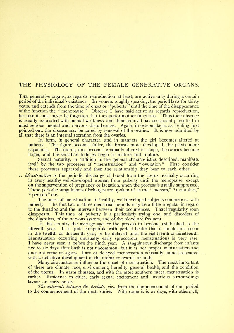 THE PHYSIOLOGY OF THE FEMALE GENERATIVE ORGANS. The generative organs, as regards reproduction at least, are active only during a certain period of the individual’s existence. In women, roughly speaking, the period lasts for thirty years, and extends from the time of onset or “ puberty ” until the time of the disappearance of the function the “ menopause.” Observe I have said active as regards reproduction, because it must never be forgotten that they perform other functions. Thus their absence is usually associated with mental weakness, and their removal has occasionally resulted in most serious mental and nervous disturbances. Again, in osteomalacia, as Fehling first pointed out, the disease may be cured by removal of the ovaries. It is now admitted by all that there is an internal secretion from the ovaries. In form, in general character, and in manners the girl becomes altered at puberty. The figure becomes fuller, the breasts more developed, the pelvis more capacious. The uterus, too, becomes gradually altered in shape, the ovaries become larger, and the Graafian follicles begin to mature and rupture. Sexual maturity, in addition to the general characteristics described, manifests itself by the two processes of “menstruation” and “ovulation.” First consider these processes separately and then the relationship they bear to each other, i. Menstruation is the periodic discharge of blood from the uterus normally occurring in every healthy well-developed woman from puberty until the menopause, except on the supervention of pregnancy or lactation, when the process is usually suppressed. These periodic sanguineous discharges are spoken of as the “ menses,” “ monthlies,” “periods,” etc. The onset of menstruation in healthy, well-developed subjects commences with puberty. The first two or three menstrual periods may be a little irregular in regard to the duration and the intervals between their occurrences. That irregularity soon disappears. This time of puberty is a particularly trying one, and disorders of the digestion, of the nervous system, and of the blood are frequent. In this country the average age for the process to become established is the fifteenth year. It is quite compatible with perfect health that it should first occur in the twelfth or thirteenth year, or be delayed until the eighteenth or nineteenth. Menstruation occurring unusually early (precocious menstruation) is very rare. I have never seen it before the ninth year. A sanguineous discharge from infants five to six days after birth is not uncommon, but it is not proper menstruation and does not come on again. Late or delayed menstruation is usually found associated with a defective development of the uterus or ovaries or both. Many circumstances influence the onset of menstruation. The most important of these are climate, race, environment, heredity, general health, and the condition of the uterus. In warm climates, and with the more southern races, menstruation is earlier. Residence in cities, early sexual excitement and luxurious surroundings favour an early onset. The intervals between the periods, viz., from the commencement of one period to the commencement of the next, varies. With some it is 21 days, with others 28,