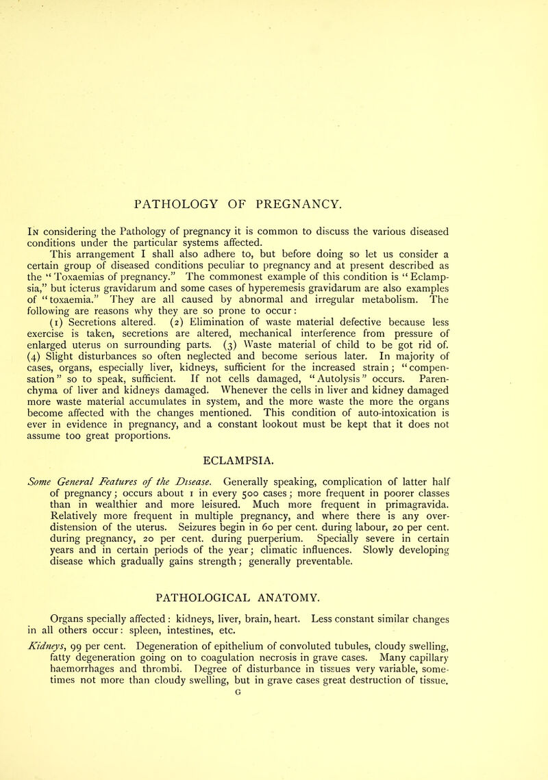 PATHOLOGY OF PREGNANCY. In considering the Pathology of pregnancy it is common to discuss the various diseased conditions under the particular systems affected. This arrangement I shall also adhere to, but before doing so let us consider a certain group of diseased conditions peculiar to pregnancy and at present described as the “ Toxaemias of pregnancy.” The commonest example of this condition is “ Eclamp- sia,” but icterus gravidarum and some cases of hyperemesis gravidarum are also examples of “toxaemia.” They are all caused by abnormal and irregular metabolism. The following are reasons why they are so prone to occur: (i) Secretions altered. (2) Elimination of waste material defective because less exercise is taken, secretions are altered, mechanical interference from pressure of enlarged uterus on surrounding parts. (3) Waste material of child to be got rid of. (4) Slight disturbances so often neglected and become serious later. In majority of cases, organs, especially liver, kidneys, sufficient for the increased strain; “ compen- sation” so to speak, sufficient. If not cells damaged, “Autolysis” occurs. Paren- chyma of liver and kidneys damaged. Whenever the cells in liver and kidney damaged more waste material accumulates in system, and the more waste the more the organs become affected with the changes mentioned. This condition of auto-intoxication is ever in evidence in pregnancy, and a constant lookout must be kept that it does not assume too great proportions. ECLAMPSIA. Some General Features of the Disease. Generally speaking, complication of latter half of pregnancy; occurs about 1 in every 500 cases; more frequent in poorer classes than in wealthier and more leisured. Much more frequent in primagravida. Relatively more frequent in multiple pregnancy, and where there is any over- distension of the uterus. Seizures begin in 60 per cent, during labour, 20 per cent, during pregnancy, 20 per cent, during puerperium. Specially severe in certain years and in certain periods of the year; climatic influences. Slowly developing disease which gradually gains strength; generally preventable. PATHOLOGICAL ANATOMY. Organs specially affected : kidneys, liver, brain, heart. Less constant similar changes in all others occur: spleen, intestines, etc. Kidneys, 99 per cent. Degeneration of epithelium of convoluted tubules, cloudy swelling, fatty degeneration going on to coagulation necrosis in grave cases. Many capillary haemorrhages and thrombi. Degree of disturbance in tissues very variable, some- times not more than cloudy swelling, but in grave cases great destruction of tissue.