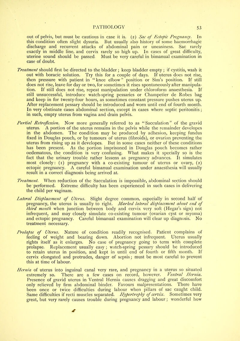 out of pelvis, but must be cautious in case it is. (2) Sac of Ectopic Pregnancy. In this condition often slight dysuria. But usually also history of some haemorrhagic discharge and recurrent attacks of abdominal pain or uneasiness. Sac rarely exactly in middle line, and cervix rarely so high up. In cases of great difficulty, uterine sound should be passed. Must be very careful in bimanual examination in case of doubt. Treatment should first be directed to the bladder; keep bladder empty ; if cystitis, wash it out with boracic solution. Try this for a couple of days. If uterus does not rise, then pressure with patient in “knee elbow” position or Sim’s position. If still does not rise, leave for day or two, for sometimes it rises spontaneously after manipula- tion. If still does not rise, repeat manipulation under chloroform anaesthesia. If still unsuccessful, introduce watch-spring pessaries or Champetier de Robes bag and keep in for twenty-four hours, as sometimes constant pressure pushes uterus up. After replacement pessary should be introduced and worn until end of fourth month. In very obstinate cases abdominal section, except in cases where septic peritonitis; in such, empty uterus from vagina and drain pelvis. Partial Retroflexion. Now more generally referred to as “Sacculation” of the gravid uterus. A portion of the uterus remains in the pelvis while the remainder developes in the abdomen. The condition may be produced by adhesion, keeping fundus fixed in Douglas pouch, or by tumours of uterus (fibroids), or ovarian preventing the uterus from rising up as it developes. But in some cases neither of these conditions has been present. As the portion imprisoned in Douglas pouch becomes rather oedematous, the condition is very confusing. What makes it specially so is the fact that the urinary trouble rather lessens as pregnancy advances. It simulates most closely: (1) pregnancy with a co-existing tumour of uterus or ovary, (2) ectopic pregnancy. A careful bimanual examination under anaesthesia will usually result in a correct diagnosis being arrived at. Treatment. When reduction of the Sacculation is impossible, abdominal section should be performed. Extreme difficulty has been experienced in such cases in delivering the child per vaginam. Lateral Displacement of Uterus. Slight degree common, especially in second half of pregnancy, the uterus is usually to right. Marked lateral displacement about end of third mo?ith when junction between body and cervix very soft (Hegar’s sign) not infrequent, and may closely simulate co-existing tumour (ovarian cyst or myoma) and ectopic pregnancy. Careful bimanual examination will clear up diagnosis. No treatment necessary. Prolapse of Uterus. Nature of condition readily recognised. Patient complains of feeling of weight and bearing down. Abortion not infrequent. Uterus usually rights itself as it enlarges. No case of pregnancy going to term with complete prolapse. Replacement usually easy; watch-spring pessary should be introduced to retain uterus in position, and kept in until end of fourth or fifth month. If cervix elongated and protrudes, danger of sepsis; must be most careful to prevent this at time of labour. Hernia of uterus into inguinal canal very rare, and pregnancy in a uterus so situated extremely so. There are a few cases on record, however. Ventral Hernia. Presence of gravid uterus in Ventral Hernia causes dragging and great discomfort only relieved by firm abdominal binder. Favours malpresentations. There have been once or twice difficulties during labour when pillars of sac caught child. Same difficulties if recti muscles separated. Hypertrophy of cervix. Sometimes very great, but very rarely causes trouble during pregnancy and labour; wonderful how