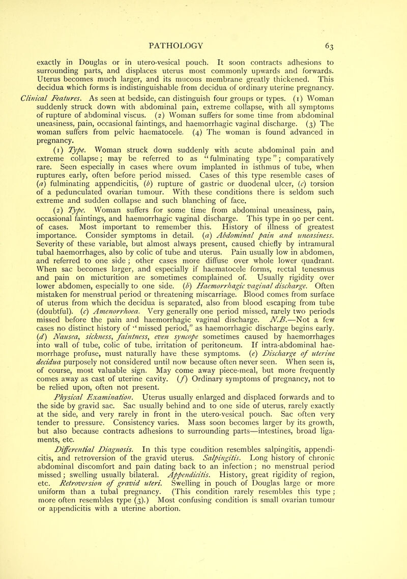 exactly in Douglas or in utero-vesical pouch. It soon contracts adhesions to surrounding parts, and displaces uterus most commonly upwards and forwards. Uterus becomes much larger, and its mucous membrane greatly thickened. This decidua which forms is indistinguishable from decidua of ordinary uterine pregnancy. Clinical Features. As seen at bedside, can distinguish four groups or types. (1) Woman suddenly struck down with abdominal pain, extreme collapse, with all symptoms of rupture of abdominal viscus. (2) Woman suffers for some time from abdominal uneasiness, pain, occasional faintings, and haemorrhagic vaginal discharge. (3) The woman suffers from pelvic haematocele. (4) The woman is found advanced in pregnancy. (1) Type. Woman struck down suddenly with acute abdominal pain and extreme collapse; may be referred to as “ fulminating type ”; comparatively rare. Seen especially in cases where ovum implanted in isthmus of tube, when ruptures early, often before period missed. Cases of this type resemble cases of (a) fulminating appendicitis, (b) rupture of gastric or duodenal ulcer, (c) torsion of a pedunculated ovarian tumour. With these conditions there is seldom such extreme and sudden collapse and such blanching of face. (2) Type. Woman suffers for some time from abdominal uneasiness, pain, occasional faintings, and haemorrhagic vaginal discharge. This type in 90 per cent, of cases. Most important to remember this. History of illness of greatest importance. Consider symptoms in detail, (a) Abdominal pain and uneasiness. Severity of these variable, but almost always present, caused chiefly by intramural tubal haemorrhages, also by colic of tube and uterus. Pain usually low in abdomen, and referred to one side ; other cases more diffuse over whole lower quadrant. When sac becomes larger, and especially if haematocele forms, rectal tenesmus and pain on micturition are sometimes complained of. Usually rigidity over lower abdomen, especially to one side, (b) Haemorrhagic vaginal discharge. Often mistaken for menstrual period or threatening miscarriage. Blood comes from surface of uterus from which the decidua is separated, also from blood escaping from tube (doubtful). ((c) Amenorrhoea. Very generally one period missed, rarely two periods missed before the pain and haemorrhagic vaginal discharge. N.B.—Not a few cases no distinct history of ‘‘missed period,” as haemorrhagic discharge begins early. (d) Nausea, sickness, faintness, even syncope sometimes caused by haemorrhages into wall of tube, colic of tube, irritation of peritoneum. If intra-abdominal hae- morrhage profuse, must naturally have these symptoms, (e) Discharge of uterine decidua purposely not considered until now because often never seen. When seen is, of course, most valuable sign. May come away piece-meal, but more frequently comes away as cast of uterine cavity. (/) Ordinary symptoms of pregnancy, not to be relied upon, often not present. Physical Examination. Uterus usually enlarged and displaced forwards and to the side by gravid sac. Sac usually behind and to one side of uterus, rarely exactly at the side, and very rarely in front in the utero-vesical pouch. Sac often very tender to pressure. Consistency varies. Mass soon becomes larger by its growth, but also because contracts adhesions to surrounding parts—intestines, broad liga- ments, etc. Differential Diagnosis. In this type condition resembles salpingitis, appendi- citis, and retroversion of the gravid uterus. Salpingitis. Long history of chronic abdominal discomfort and pain dating back to an infection; no menstrual period missed; swelling usually bilateral. Appendicitis. History, great rigidity of region, etc. Retroversion of gravid uteri. Swelling in pouch of Douglas large or more uniform than a tubal pregnancy. (This condition rarely resembles this type; more often resembles type (3).) Most confusing condition is small ovarian tumour or appendicitis with a uterine abortion.
