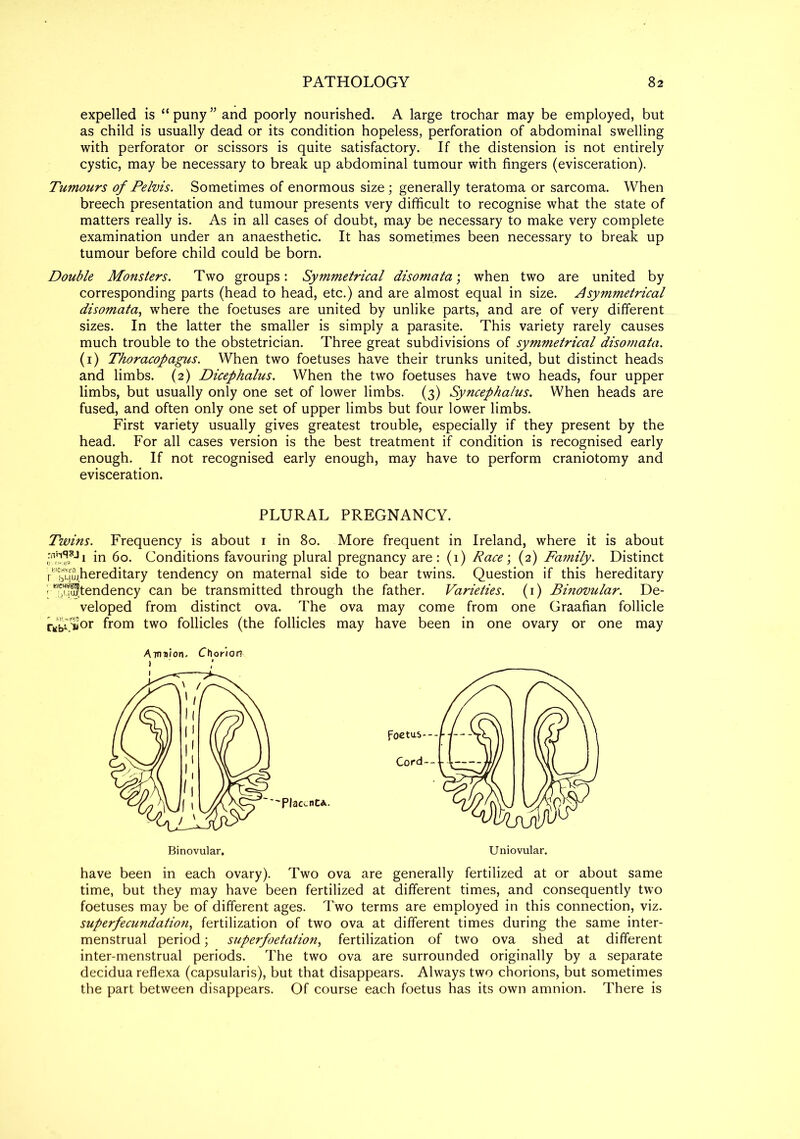 expelled is “ puny ” and poorly nourished. A large trochar may be employed, but as child is usually dead or its condition hopeless, perforation of abdominal swelling with perforator or scissors is quite satisfactory. If the distension is not entirely cystic, may be necessary to break up abdominal tumour with fingers (evisceration). Tumours of Pelvis. Sometimes of enormous size ; generally teratoma or sarcoma. When breech presentation and tumour presents very difficult to recognise what the state of matters really is. As in all cases of doubt, may be necessary to make very complete examination under an anaesthetic. It has sometimes been necessary to break up tumour before child could be born. Double Monsters. Two groups: Symmetrical disomata; when two are united by corresponding parts (head to head, etc.) and are almost equal in size. Asymmetrical disomata, where the foetuses are united by unlike parts, and are of very different sizes. In the latter the smaller is simply a parasite. This variety rarely causes much trouble to the obstetrician. Three great subdivisions of symmetrical disomata. (1) Thoracopagus. When two foetuses have their trunks united, but distinct heads and limbs. (2) Dicephalus. When the two foetuses have two heads, four upper limbs, but usually only one set of lower limbs. (3) Syncephalus. When heads are fused, and often only one set of upper limbs but four lower limbs. First variety usually gives greatest trouble, especially if they present by the head. For all cases version is the best treatment if condition is recognised early enough. If not recognised early enough, may have to perform craniotomy and evisceration. PLURAL PREGNANCY. Twins. Frequency is about 1 in 80. More frequent in Ireland, where it is about in 60. Conditions favouring plural pregnancy are: (1) Race; (2) Family. Distinct rlbShereditary tendency on maternal side to bear twins. Question if this hereditary :;B!?!3tendency can be transmitted through the father. Varieties. (1) Binovular. De- veloped from distinct ova. The ova may come from one Graafian follicle r«b->or fr°m two follicles (the follicles may have been in one ovary or one may Amn’ion. Choriort have been in each ovary). Two ova are generally fertilized at or about same time, but they may have been fertilized at different times, and consequently two foetuses may be of different ages. Two terms are employed in this connection, viz. superfecundatio?i, fertilization of two ova at different times during the same inter- menstrual period; superfoetation, fertilization of two ova shed at different inter-menstrual periods. The two ova are surrounded originally by a separate decidua reflexa (capsularis), but that disappears. Always two chorions, but sometimes the part between disappears. Of course each foetus has its own amnion. There is