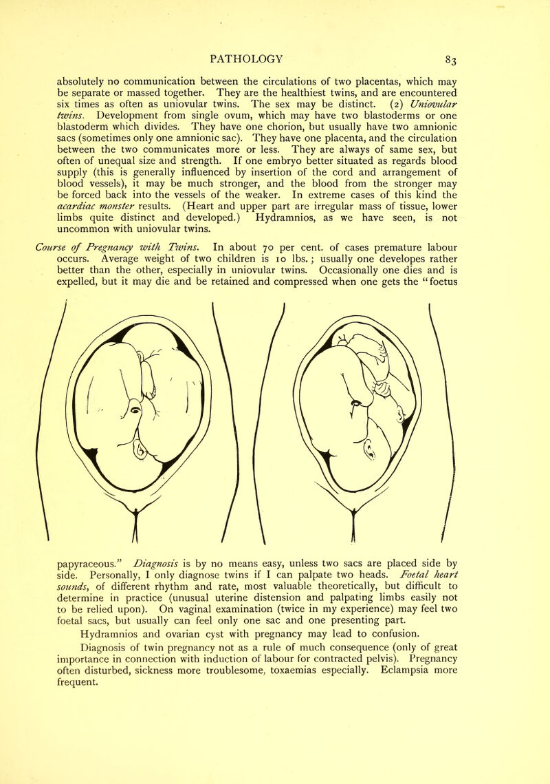 absolutely no communication between the circulations of two placentas, which may be separate or massed together. They are the healthiest twins, and are encountered six times as often as uniovular twins. The sex may be distinct. (2) U?iiovular twins. Development from single ovum, which may have two blastoderms or one blastoderm which divides. They have one chorion, but usually have two amnionic sacs (sometimes only one amnionic sac). They have one placenta, and the circulation between the two communicates more or less. They are always of same sex, but often of unequal size and strength. If one embryo better situated as regards blood supply (this is generally influenced by insertion of the cord and arrangement of blood vessels), it may be much stronger, and the blood from the stronger may be forced back into the vessels of the weaker. In extreme cases of this kind the acardiac monster results. (Heart and upper part are irregular mass of tissue, lower limbs quite distinct and developed.) Hydramnios, as we have seen, is not uncommon with uniovular twins. Course of Pregnancy with Tiuins. In about 70 per cent, of cases premature labour occurs. Average weight of two children is 10 lbs.; usually one developes rather better than the other, especially in uniovular twins. Occasionally one dies and is expelled, but it may die and be retained and compressed when one gets the “ foetus papyraceous.” Diagnosis is by no means easy, unless two sacs are placed side by side. Personally, I only diagnose twins if I can palpate two heads. Foetal heart sounds, of different rhythm and rate, most valuable theoretically, but difficult to determine in practice (unusual uterine distension and palpating limbs easily not to be relied upon). On vaginal examination (twice in my experience) may feel two foetal sacs, but usually can feel only one sac and one presenting part. Hydramnios and ovarian cyst with pregnancy may lead to confusion. Diagnosis of twin pregnancy not as a rule of much consequence (only of great importance in connection with induction of labour for contracted pelvis). Pregnancy often disturbed, sickness more troublesome, toxaemias especially. Eclampsia more frequent.