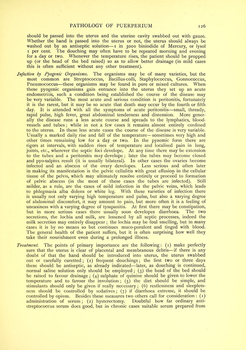 should be passed into the uterus and the uterine cavity swabbed out with gauze. Whether the hand is passed into the uterus or not, the uterus should always be washed out by an antiseptic solution—1 in 3000 biniodide of Mercury, or lysol 1 per cent. The douching may often have to be repeated morning and evening for a day or two. Whenever the temperature rises, the patient should be propped up (or the head of the bed raised) so as to allow better drainage (in mild cases this is often sufficient without any other treatment). Infection by Pyogenic Organisms. The organisms may be of many varieties, but the most common are Streptococcus, Bacillus-colli, Staphylococcus, Gonnococcus, Pneumococcus—these organisms may be found in pure or mixed cultures. When these pyogenic organisms gain entrance into the uterus they set up an acute endometrids, such a condition being established the course of the disease may be very variable. The most acute and serious condition is peritonitis, fortunately it is the rarest, but it may be so acute that death may occur by the fourth or fifth day. It is attended with all the symptoms of acute peritonitis—small, thready, rapid pulse, high fever, great abdominal tenderness and distension. More gener- ally the disease runs a less acute course and spreads to the lymphatics, blood- vessels and tubes; while in not a few cases it remains almost entirely confined to the uterus. In these less acute cases the course of the disease is very variable. Usually a marked daily rise and fall of the temperature—sometimes very high and other times remaining low for a day or two. In the pyaemic form there are rigors at intervals, with sudden rises of temperature and localised pain in lung, joints, etc., wherever the septic foci develope. At any time there may be extension to the tubes and a peritonitis may develope; later the tubes may become closed and pyo-salpinx result (it is usually bilateral). In other cases the ovaries become infected and an abscess of the ovary developes. Less serious and often later in making its manifestation is the pelvic cellulitis with great effusion in the cellular tissue of the pelvis, which may ultimately resolve entirely or proceed to formation of pelvic abscess (in the most of these cases the tubes are infected). Still milder, as a rule, are the cases of mild infection in the pelvic veins, which leads to phlegmasia alba dolens or white leg. With these varieties of infection there is usually not only varying high temperature and pulse, but also a varying degree of abdominal discomfort, it may amount to pain, but more often it is a feeling of uneasiness with a varying degree of tympanitis. At first there may be constipation, but in more serious cases there usually soon developes diarrhoea. The two secretions, the lochia and milk, are lessened by all septic processes, indeed the milk secretion may entirely disappear; the lochia may be foul smelling, but in many cases it is by no means so but continues muco-purulent and tinged with blood. The general health of the patient suffers, but it is often surprising how well they take their nourishment even during a prolonged illness. Treatmetit. The points of primary importance are the following: (1) make perfectly sure that the uterus is clear of placental and membranous debris—if there is any doubt of that the hand should be introduced into uterus, the uterus swabbed out or carefully curetted; (2) frequent douchings; the first two or three days these should be antiseptic, as already indicated—later, as douching is continued, normal saline solution only should be employed; (3) the head of the bed should be raised to favour drainage; (4) sulphate of quinine should be given to lower the temperature and to favour the involution; (5) the diet should be simple, and stimulants should only be given if really necessary; (6) restlessness and sleepless- ness should be controlled by sedatives; (7) if diarrhoea extreme, it should be controlled by opium. Besides these measures two others call for consideration : (1) administration of serum; (2) hysterectomy. Doubtful how far ordinary anti- streptococcus serum does good, but in chronic cases suitable serum prepared from