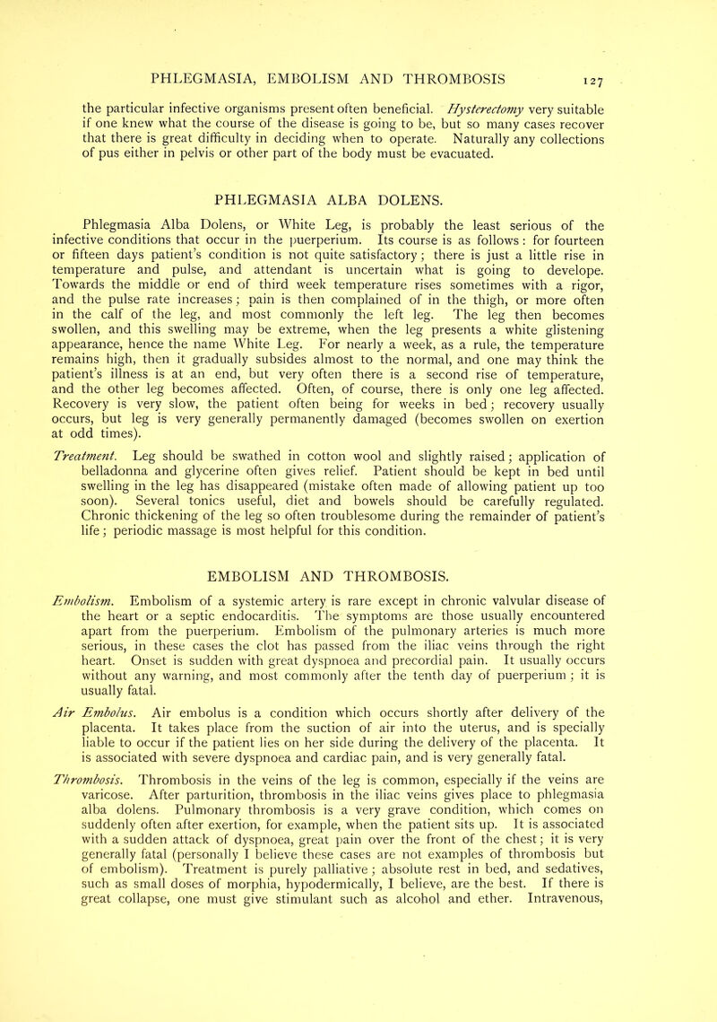 PHLEGMASIA, EMBOLISM AND THROMBOSIS 127 the particular infective organisms present often beneficial. Hysterectomy very suitable if one knew what the course of the disease is going to be, but so many cases recover that there is great difficulty in deciding when to operate. Naturally any collections of pus either in pelvis or other part of the body must be evacuated. PHLEGMASIA ALBA DOLENS. Phlegmasia Alba Dolens, or White Leg, is probably the least serious of the infective conditions that occur in the puerperiuin. Its course is as follows : for fourteen or fifteen days patient’s condition is not quite satisfactory; there is just a little rise in temperature and pulse, and attendant is uncertain what is going to develope. Towards the middle or end of third week temperature rises sometimes with a rigor, and the pulse rate increases; pain is then complained of in the thigh, or more often in the calf of the leg, and most commonly the left leg. The leg then becomes swollen, and this swelling may be extreme, when the leg presents a white glistening appearance, hence the name White Leg. For nearly a week, as a rule, the temperature remains high, then it gradually subsides almost to the normal, and one may think the patient’s illness is at an end, but very often there is a second rise of temperature, and the other leg becomes affected. Often, of course, there is only one leg affected. Recovery is very slow, the patient often being for weeks in bed; recovery usually occurs, but leg is very generally permanently damaged (becomes swollen on exertion at odd times). Treatment. Leg should be swathed in cotton wool and slightly raised; application of belladonna and glycerine often gives relief. Patient should be kept in bed until swelling in the leg has disappeared (mistake often made of allowing patient up too soon). Several tonics useful, diet and bowels should be carefully regulated. Chronic thickening of the leg so often troublesome during the remainder of patient’s life; periodic massage is most helpful for this condition. EMBOLISM AND THROMBOSIS. Embolism. Embolism of a systemic artery is rare except in chronic valvular disease of the heart or a septic endocarditis. The symptoms are those usually encountered apart from the puerperium. Embolism of the pulmonary arteries is much more serious, in these cases the clot has passed from the iliac veins through the right heart. Onset is sudden with great dyspnoea and precordial pain. It usually occurs without any warning, and most commonly after the tenth day of puerperium ; it is usually fatal. Air Embolus. Air embolus is a condition which occurs shortly after delivery of the placenta. It takes place from the suction of air into the uterus, and is specially liable to occur if the patient lies on her side during the delivery of the placenta. It is associated with severe dyspnoea and cardiac pain, and is very generally fatal. Thrombosis. Thrombosis in the veins of the leg is common, especially if the veins are varicose. After parturition, thrombosis in the iliac veins gives place to phlegmasia alba dolens. Pulmonary thrombosis is a very grave condition, which comes on suddenly often after exertion, for example, when the patient sits up. It is associated with a sudden attack of dyspnoea, great pain over the front of the chest; it is very generally fatal (personally I believe these cases are not examples of thrombosis but of embolism). Treatment is purely palliative; absolute rest in bed, and sedatives, such as small doses of morphia, hypodermically, I believe, are the best. If there is great collapse, one must give stimulant such as alcohol and ether. Intravenous,