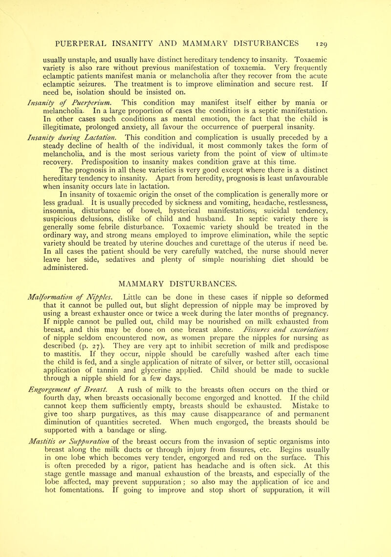 PUERPERAL INSANITY AND MAMMARY DISTURBANCES 129 usually unstaple, and usually have distinct hereditary tendency to insanity. Toxaemic variety is also rare without previous manifestation of toxaemia. Very frequently eclamptic patients manifest mania or melancholia after they recover from the acute eclamptic seizures. The treatment is to improve elimination and secure rest. If need be, isolation should be insisted on. Insanity of Puerperium. This condition may manifest itself either by mania or melancholia. In a large proportion of cases the condition is a septic manifestation. In other cases such conditions as mental emotion, the fact that the child is illegitimate, prolonged anxiety, all favour the occurrence of puerperal insanity. Insanity during Lactation. This condition and complication is usually preceded by a steady decline of health of the individual, it most commonly takes the form of melancholia, and is the most serious variety from the point of view of ultimate recovery. Predisposition to insanity makes condition grave at this time. The prognosis in all these varieties is very good except where there is a distinct hereditary tendency to insanity. Apart from heredity, prognosis is least unfavourable when insanity occurs late in lactation. In insanity of toxaemic origin the onset of the complication is generally more or less gradual. It is usually preceded by sickness and vomiting, headache, restlessness, insomnia, disturbance of bowel, hysterical manifestations, suicidal tendency, suspicious delusions, dislike of child and husband. In septic variety there is generally some febrile disturbance. Toxaemic variety should be treated in the ordinary way, and strong means employed to improve elimination, while the septic variety should be treated by uterine douches and curettage of the uterus if need be. In all cases the patient should be very carefully watched, the nurse should never leave her side, sedatives and plenty of simple nourishing diet should be administered. MAMMARY DISTURBANCES. Malformation of Nipples. Little can be done in these cases if nipple so deformed that it cannot be pulled out, but slight depression of nipple may be improved by using a breast exhauster once or twice a week during the later months of pregnancy. If nipple cannot be pulled out, child may be nourished on milk exhausted from breast, and this may be done on one breast alone. Fissures and excoriations of nipple seldom encountered now, as women prepare the nipples for nursing as described (p. 27). They are very apt to inhibit secretion of milk and predispose to mastitis. If they occur, nipple should be carefully washed after each time the child is fed, and a single application of nitrate of silver, or better still, occasional application of tannin and glycerine applied. Child should be made to suckle through a nipple shield for a few days. Engorgement of Breast. A rush of milk to the breasts often occurs on the third or fourth day, when breasts occasionally become engorged and knotted. If the child cannot keep them sufficiently empty, breasts should be exhausted. Mistake to give too sharp purgatives, as this may cause disappearance of and permanent diminution of quantities secreted. When much engorged, the breasts should be supported with a bandage or sling. Mastitis or Suppuration of the breast occurs from the invasion of septic organisms into breast along the milk ducts or through injury from fissures, etc. Begins usually in one lobe which becomes very tender, engorged and red on the surface. This is often preceded by a rigor, patient has headache and is often sick. At this stage gentle massage and manual exhaustion of the breasts, and especially of the lobe affected, may prevent suppuration; so also may the application of ice and hot fomentations. If going to improve and stop short of suppuration, it will