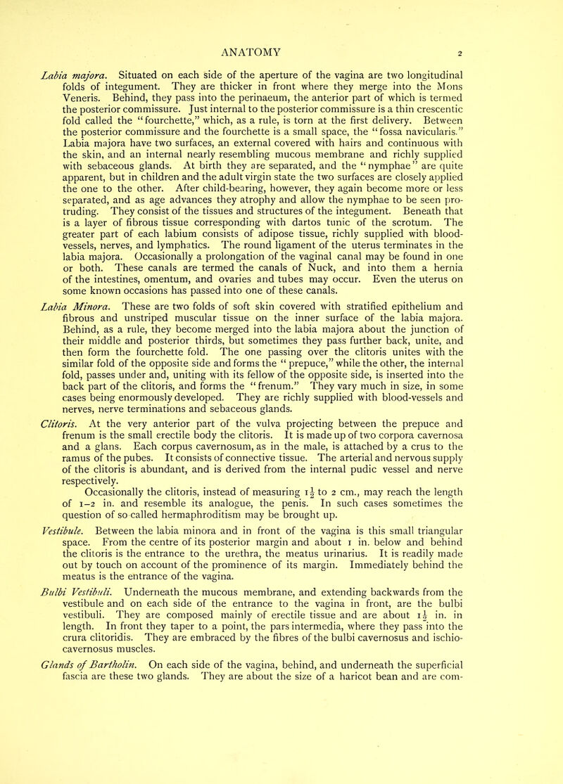 Labia majora. Situated on each side of the aperture of the vagina are two longitudinal folds of integument. They are thicker in front where they merge into the Mons Veneris. Behind, they pass into the perinaeum, the anterior part of which is termed the posterior commissure. Just internal to the posterior commissure is a thin crescentic fold called the “ fourchette,” which, as a rule, is torn at the first delivery. Between the posterior commissure and the fourchette is a small space, the “fossa navicularis.” Labia majora have two surfaces, an external covered with hairs and continuous with the skin, and an internal nearly resembling mucous membrane and richly supplied with sebaceous glands. At birth they are separated, and the “nymphae” are quite apparent, but in children and the adult virgin state the two surfaces are closely applied the one to the other. After child-bearing, however, they again become more or less separated, and as age advances they atrophy and allow the nymphae to be seen pro- truding. They consist of the tissues and structures of the integument. Beneath that is a layer of fibrous tissue corresponding with dartos tunic of the scrotum. The greater part of each labium consists of adipose tissue, richly supplied with blood- vessels, nerves, and lymphatics. The round ligament of the uterus terminates in the labia majora. Occasionally a prolongation of the vaginal canal may be found in one or both. These canals are termed the canals of Nuck, and into them a hernia of the intestines, omentum, and ovaries and tubes may occur. Even the uterus on some known occasions has passed into one of these canals. Labia Minora. These are two folds of soft skin covered with stratified epithelium and fibrous and unstriped muscular tissue on the inner surface of the labia majora. Behind, as a rule, they become merged into the labia majora about the junction of their middle and posterior thirds, but sometimes they pass further back, unite, and then form the fourchette fold. The one passing over the clitoris unites with the similar fold of the opposite side and forms the “ prepuce,” while the other, the internal fold, passes under and, uniting with its fellow of the opposite side, is inserted into the back part of the clitoris, and forms the “frenum.,, They vary much in size, in some cases being enormously developed. They are richly supplied with blood-vessels and nerves, nerve terminations and sebaceous glands. Clitoris. At the very anterior part of the vulva projecting between the prepuce and frenum is the small erectile body the clitoris. It is made up of two corpora cavernosa and a glans. Each corpus cavernosum, as in the male, is attached by a crus to the ramus of the pubes. It consists of connective tissue. The arterial and nervous supply of the clitoris is abundant, and is derived from the internal pudic vessel and nerve respectively. Occasionally the clitoris, instead of measuring i J to 2 cm., may reach the length of 1-2 in. and resemble its analogue, the penis. In such cases sometimes the question of so-called hermaphroditism may be brought up. Vestibule. Between the labia minora and in front of the vagina is this small triangular space. From the centre of its posterior margin and about 1 in. below and behind the clitoris is the entrance to the urethra, the meatus urinarius. It is readily made out by touch on account of the prominence of its margin. Immediately behind the meatus is the entrance of the vagina. Bulbi Vestibuli. Underneath the mucous membrane, and extending backwards from the vestibule and on each side of the entrance to the vagina in front, are the bulbi vestibuli. They are composed mainly of erectile tissue and are about ij in. in length. In front they taper to a point, the pars intermedia, where they pass into the crura clitoridis. They are embraced by the fibres of the bulbi cavernosus and ischio- cavernosus muscles. Glands of Bartholin. On each side of the vagina, behind, and underneath the superficial fascia are these two glands. They are about the size of a haricot bean and are com-