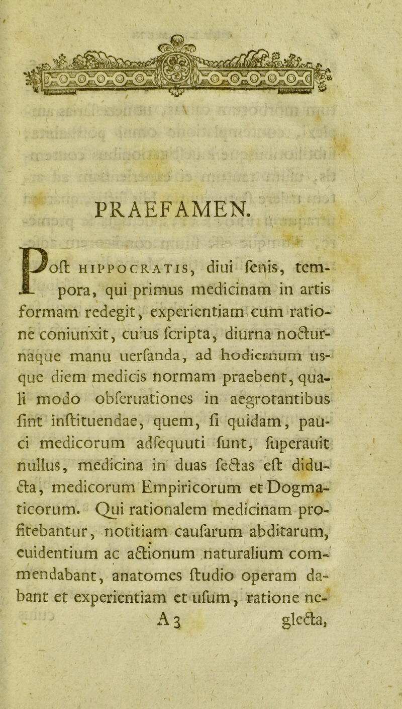 / PRAEFAMEN. Poft Hippocratis, diui fenis, tem- pora, qui primus medicinam in artis formam redegit, experientiam cum ratio- ne coniurixit, cuius fcripta, diurna noftur- naque manu uerfanda, ad hodiernum us- que diem medicis normam praebent, qua- li modo obferuationes in aegrotantibus fint inftituendae, quem, fi quidam, pau- ci medicorum adfequuti funt, fuperauit nullus, medicina in duas fedtas efl didu- dta, medicorum Empiricorum et Dogma- ticorum. Qui rationalem medicinam pro- fitebantur, notitiam caufarum abditarum, cuidentium ac adionum naturalium com- mendabant, anatomes ftudio operam da- bant et experientiam ct ufum, ratione ne- A 3 gleda,