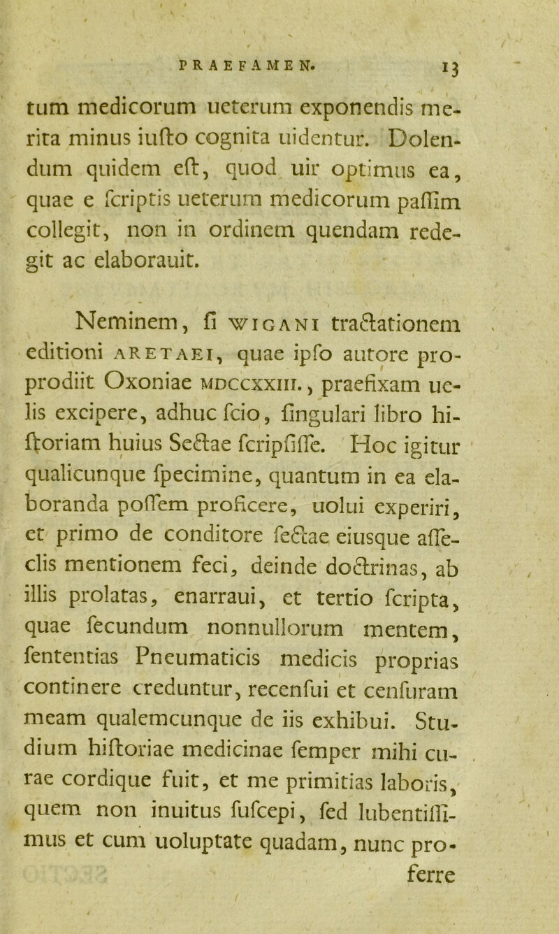 !3 tum medicorum ueterum exponendis me- rita minus iufto cognita uidentur. Dolen- dum quidem eft, quod uir optimus ea, quae e fcriptis ueterum medicorum paflim collegit, non in ordinem quendam rede- git ac elaborauit. Neminem, fi wigani tra&ationem editioni aretaei, quae ipfo autore pro- prodiit Oxoniae mdccxxiu. , praefixam ue- lis excipere, adhuc fcio, fingulari libro hi- ftoriam huius Seftae fcripfifie. Hoc igitur qualicunque fpecimine, quantum in ea ela- boranda poffem proficere, uolui experiri, et primo de conditore fefcae eiusque afie- clis mentionem feci, deinde doctrinas, ab illis prolatas, enarraui, et tertio fcripta, quae fecundum nonnullorum mentem, fententias Pneumaticis medicis proprias continere creduntur, recenfui et cenfuram meam qualemcunque de iis exhibui. Stu- dium hiftoriae medicinae femper mihi cu- rae cordique fuit, et me primitias laboris, quem non inuitus fufcepi, fed lubentilli- mus et cum uoluptate quadam, nunc pro- ferre