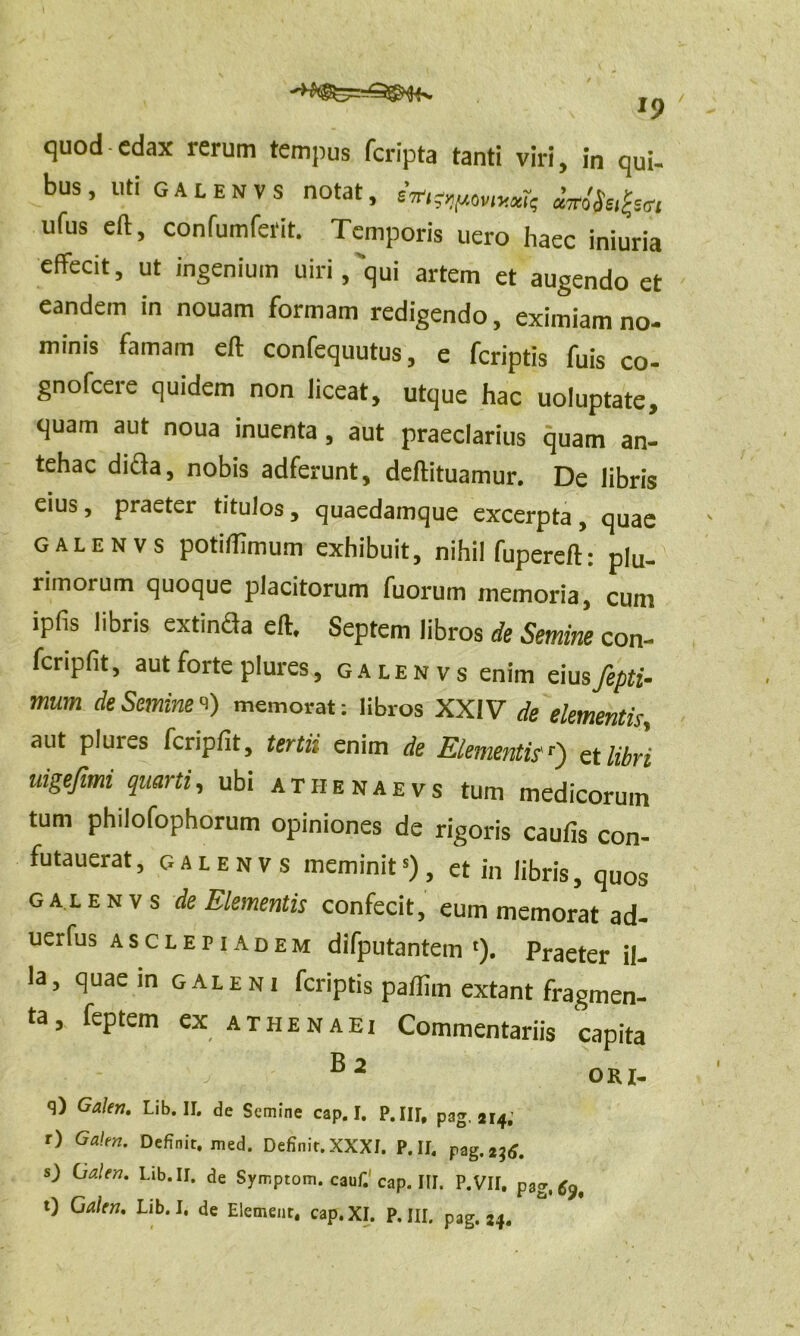 quod edax rerum tempus feripta tanti viri, in qui- bus, uti gal en vs notat, em;r,,rjVlyxk Mfafa ufus eft, confumferit. Temporis uero haec iniuria effecit, ut ingenium uiri,'qui artem et augendo et eandem in nouam formam redigendo, eximiam no- minis famam eft confequutus, e feriptis fuis co- gnofeere quidem non liceat, utque hac uoluptate, quam aut noua inuenta, aut praeclarius quam an- tehac difla, nobis adferunt, deftituamur. De libris eius, praeter titulos, quaedamque excerpta, quae GALENVS potiffimum exhibuit, nihil fupereft: plu- rimorum quoque placitorum fuorum memoria, cum ipfis libris extincla eft. Septem libros de Semine con- fcriplit, aut forte plures, galenvs enim eius fepti- mum de Semine <0 memorat: libros XXIV de elementis, aut plui es fcripfit, tertii enim de Elementisr) et libri nigefimi quarti, ubi athenaevs tum medicorum tum philofophorum opiniones de rigoris caulis con- futauerat, galenvs meminit5), et in libris, quos galenvs de Elementis confecit, eum memorat ad- uerfus ASCLEPIADEM difputantem '). Praeter il- la, quae in galeni feriptis pallim extant fragmen- ta , feptem ex athenaei Commentariis capita 82 OKI- q) Galen. Lib. II. de Semine cap. I. P.III, pag. 214; r) Galen. Definit, med. Definit.XXXI. P.II. pag. 236. s) (Galen. Lib. II. de Symptom. cauf.1 cap. III. P.VII. pag. t) Galen. Lib. I. de Elemenr. cap. XI. P.III. pag. 24.
