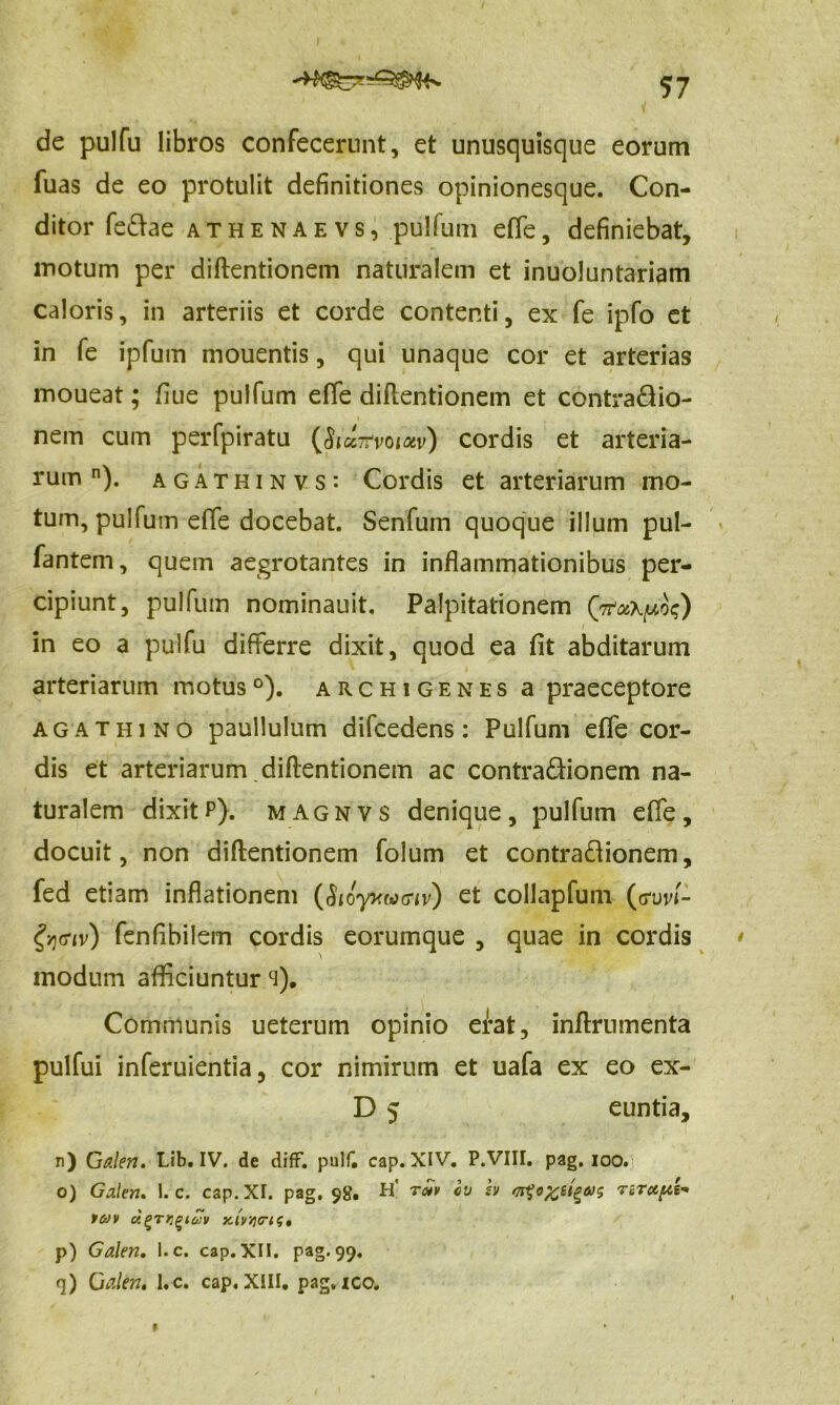 de pulfu libros confecerunt, et unusquisque eorum fuas de eo protulit definitiones opinionesque. Con- ditor fe&ae athenaevs, pulfum effe, definiebat, motum per diftentionem naturalem et inuoluntariam caloris, in arteriis et corde contenti, ex fe ipfo et in fe ipfum mouentis, qui unaque cor et arterias moueat; fiue pulfum effe diftentionem et contra&io- nem cum perfpiratu (&a7rvoiotv) cordis et arteria- rum n). agathinvs: Cordis et arteriarum mo- tum, pulfum effe docebat. Senfum quoque illum pul- fantem, quem aegrotantes in inflammationibus per- cipiunt, pulfum nominauit. Palpitationem in eo a pulfu differre dixit, quod ea fit abditarum arteriarum motus0), archigenes a praeceptore ag athino paullulum difcedens: Pulfum effe cor- dis et arteriarum diftentionem ac contra&ionem na- turalem dixitP). magnvs denique, pulfum effe, docuit, non diftentionem folum et contra&ionem, fed etiam inflationem (SioyKMcriv) et collapfum (gW- gyjffiv) fenfibilem cordis eorumque , quae in cordis modum afficiunturci). Communis ueterum opinio erat, inftrnmenta pulfui inferuientia, cor nimirum et uafa ex eo ex- D 5 euntia, n) Galen. Lib. IV. de diff. pul£ cap. XIV. P.VIII. pag. ioo. o) Galen. I. c. cap. XI. pag. 98. H' ro*v cv h ^o^s^tus rzTupt- tav d^TKgtav xi'vi]<rist p) Galen. l.c. cap. XII. pag. 99, <]) Galen. I.c. cap. XIII. pag. ico. 9