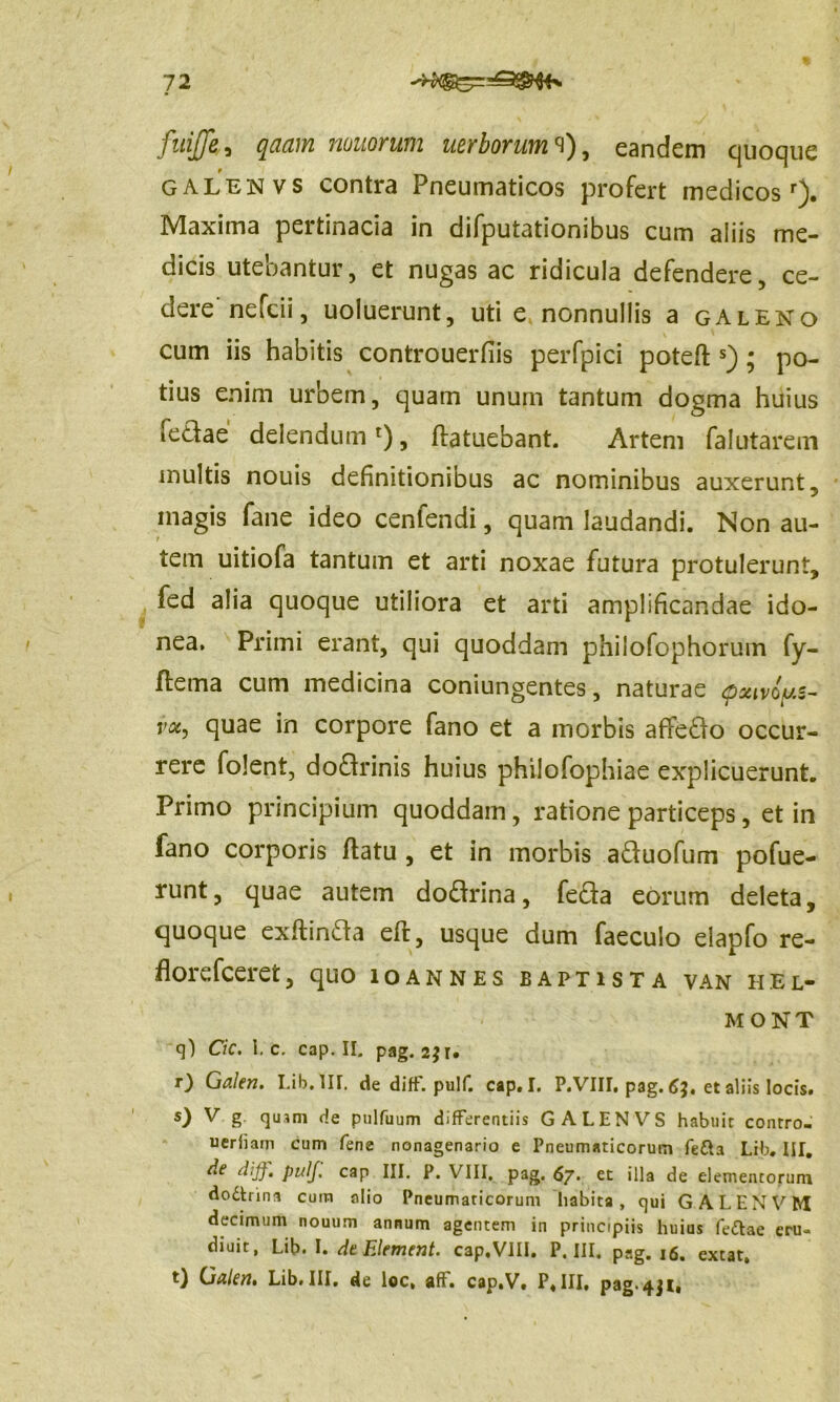 12 ^$4* fuijje, qaam nonorum uerborum<\), eandem quoque galenvs contra Pneumaticos profert medicosr). Maxima pertinacia in difputationibus cum aliis me- dicis utebantur, et nugas ac ridicula defendere, ce- dere nefcii, uoluerunt, uti e nonnullis a galeno cum iis habitis controuerfiis perfpici potefl s) ; po- tius enim urbem, quam unum tantum dogma huius fedae delendum r), flatuebant. Artem falutarem multis nouis definitionibus ac nominibus auxerunt, magis fane ideo cenfendi, quam laudandi. Non au- tem uitiofa tantum et arti noxae futura protulerunt, fed alia quoque utiliora et arti amplificandae ido- nea. Primi erant, qui quoddam philofophorum fy- ftema cum medicina coniungentes, naturae <pxtvoy.s- voc, quae in corpore fano et a morbis afifedo occur- rere folent, dodrinis huius philofophiae explicuerunt. Primo principium quoddam, ratione particeps, et in fano corporis flatu , et in morbis aduofum pofue- runt, quae autem dodrina, feda eorum deleta, quoque exflinda eft, usque dum faeculo elapfo re- florefceret, quo ioannes baptista van hel- m ONT q) Cic. I. c. cap. II. pag. 2jr. O Galen. Lib. III. de diff. pulf. cap. I. P.VIII, pag. 63. et aliis locis. s) ^ g quam de pulfuum differentiis GALENVS habuit contro- ueriiam cum fene nonagenario e Pneumaticorum fetta Lib. IIT. de di]}, pulf. cap III. P. VIII. pag. 67» et illa de elementorum dodtrina cum alio Pneumaticorum habita, qui GALENVM decimum nouum annum agentem in principiis huius fe&ae eru- diuit, Lib. I. dt Element. cap, VIII. P. III. pag. 16. extat. t) Galen. Lib. III, de loc, ah. cap.V. P. III, pag-431»