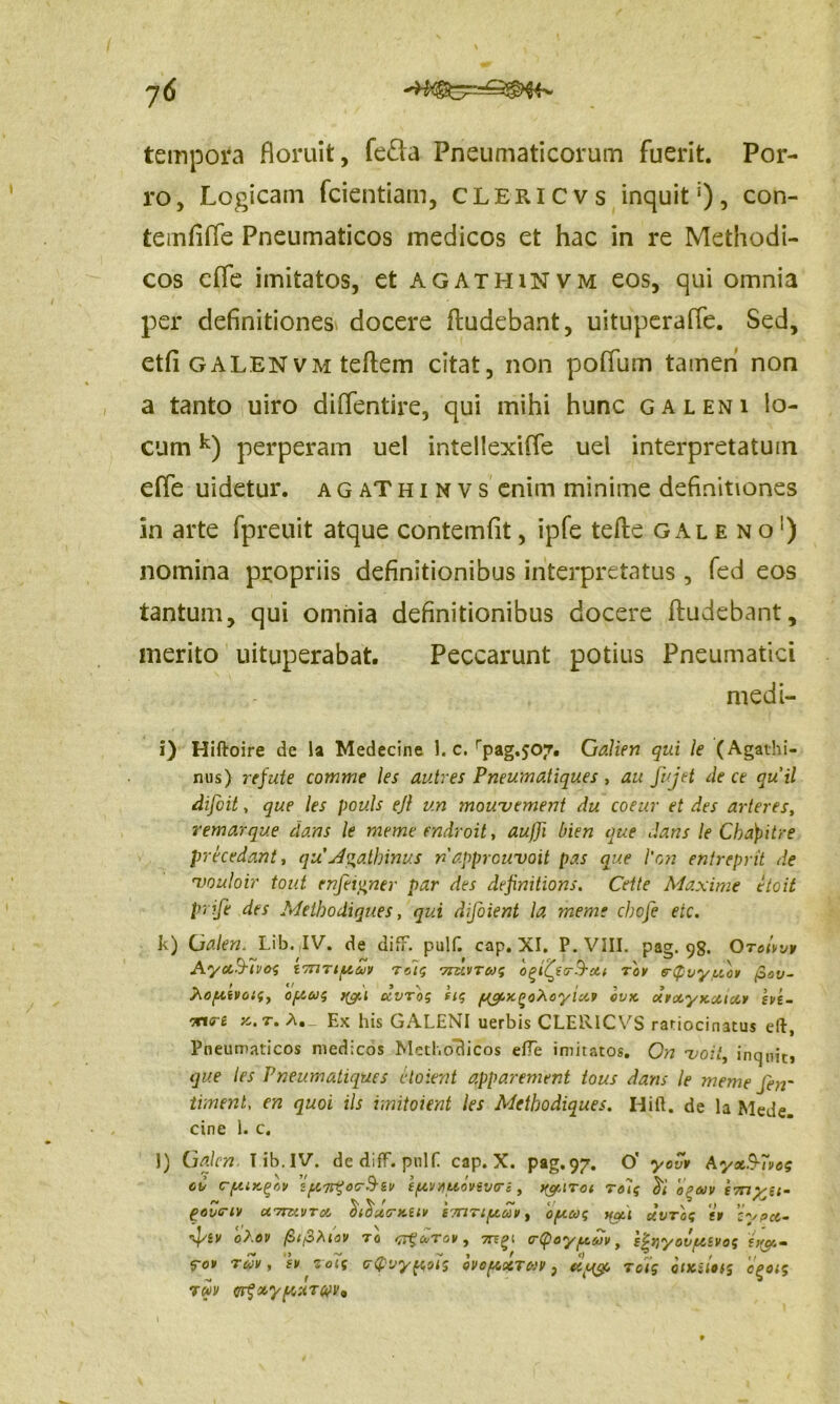 ?6 tempora floruit, fe&a Pneumaticorum fuerit. Por- ro, Logicam fcientiam, clericvs inquit1), con- temfiffe Pneumaticos medicos et hac in re Methodi- cos efle imitatos, et agathinvm eos, qui omnia per definitiones docere Rudebant, uituperaffe. Sed, etfi galenvm teRem citat, non pofifum tamen non a tanto uiro diflentire, qui mihi hunc galeni lo- cum k) perperam uel intellexiffe uel interpretatum effe uidetur. agaThinvs enim minime definitiones in arte fpreuit atque contemfit, ipfe teRe galeno1) nomina propriis definitionibus interpretatus, fed eos tantum, qui omnia definitionibus docere Rudebant, merito uituperabat. Peccarunt potius Pneumatici medi- i) Hiftoire de la Medecine 1. c. rpag,s07. Galien qui le (Agathi- nus) rejute comme les autres Pneuma.tiques , au fujet de ce qu'il difcit, que les pouls ejl v.n mouvement du coeur et des arteres, remarque dans le meme endroit, au/Ji bien que dans le Chdpitre pr foedant, qu A^a.lhinus ri apprcuvoit pa.s que l'on entreprit de 'vouloir tout enfei&ner par des definitions. Cette Maxime etoit P‘ ife des Metbodiques, qui difoient la meme cbofe eic. k) Galen. Lib. IV. de difT. pulf. cap. XI. P. VIII. pag. 98. Orotw» Ayxbfivog tTriTiptuv Tuis ururrug ofofyrB-cti Tor s-Qvy/xor pov- hopivoig, o/.iug a dvrog iig ya/cx^ohoyictr ovx ctroe.yx.caoi» evi- we x.t. A._ Ex his GALENI uerbis CLERICVS ratiocinatus eft, Pneumaticos medicos Methodicos effe imitatos. On 'voit, inquit» que les Pneumaliques cXoient apparement tous dans le meme fen' timent, en quoi iis imitoient les Aletbodiques. Hift. de la Mede, cine 1. c. l) Galen Tib.IV. dediff. pulf cap. X. pag.97. O' yovr Ayx&Tvog cv cftixgov ifxar^oc-^-iv t/xvyiuovev<rs, ygATot rolg ed opaiv imyu- govcriv ct7izivtoi oiouerxav ittiti/xuv , oftug you ctvrog tr z^spee- Ipsv ‘ot.ov fitfihiov 70 <7itcuTov, G-Qoyfxwv, P^nyovfXivog £)(#.• FOV TUV, 'sr roig crQvypus ovopxTvv, etpeg, rotg incutis cgoig