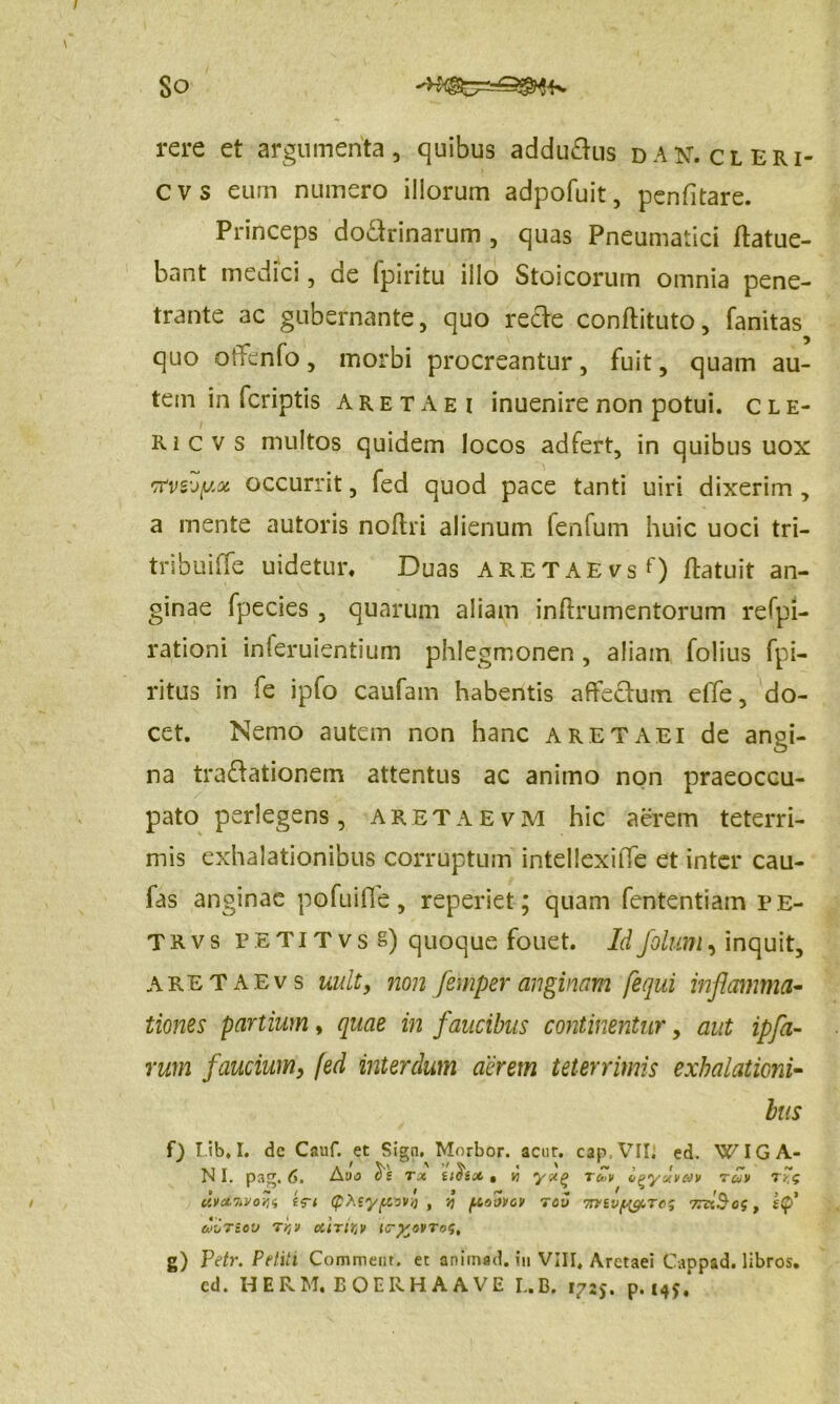 So rere et argumenta, quibus addu&us dan.cleri- CVS eum numero illorum adpofuit, penfitare. Princeps do&rinarum , quas Pneumatici ftatue- bant medici, de (piritu illo Stoicorum omnia pene- trante ac gubernante, quo re&e conftituto, fanitas quo OiTenfo, morbi procreantur, fuit, quam au- tem in fcriptis aretaei inuenirenon potui, cle- ricvs multos quidem locos adfert, in quibus uox rfvs'jy,oi occurrit, fed quod pace tanti uiri dixerim , a mente autoris noftri alienum fenfum huic uoci tri- tribuiffe uidetur. Duas ARETAErsf) (latuit an- ginae fpecies, quarum aliam inftrumentorum refpi- rationi inferuientium phlegmonen , aliam folius fpi- ritus in fe ipfo caufam habentis affectum effe, do- cet. Nemo autem non hanc aretaei de angi- na tractationem attentus ac animo non praeoccu- pato perlegens, aretaevm hic aerem teterri- mis exhalationibus corruptum intellexiiTe et inter cau- fas anginae pofuifie, reperiet; quam fententiam r E- TRvs petitvsS) quoque fouet. Idfolum, inquit, aretaevs uult, non femper anginam [equi inflamma- tiones partium , quae in faucibus continentur, aut ipfa- vum faucium, fed interdum acrem teterrimis exhalationi- bus f) Lib.I. dc Cauf. et Sign. Morbor. actir. cap VII. ed. WIG A- N I. pag. 6. Aoo c>s tx tihx . y> tcJv UVXWOYU (pteyflWY) , V) f.t!>OVCV TOU TVtVftyTC g TnxScs t uiriov r^v ciiritv ic-%ovto<;, g) Petr. Petili Commem, et animad. in VIII. Aretaei Cappad. libros, cd. HERM. BOERHAAVE L.B. 1725. p. 149.*