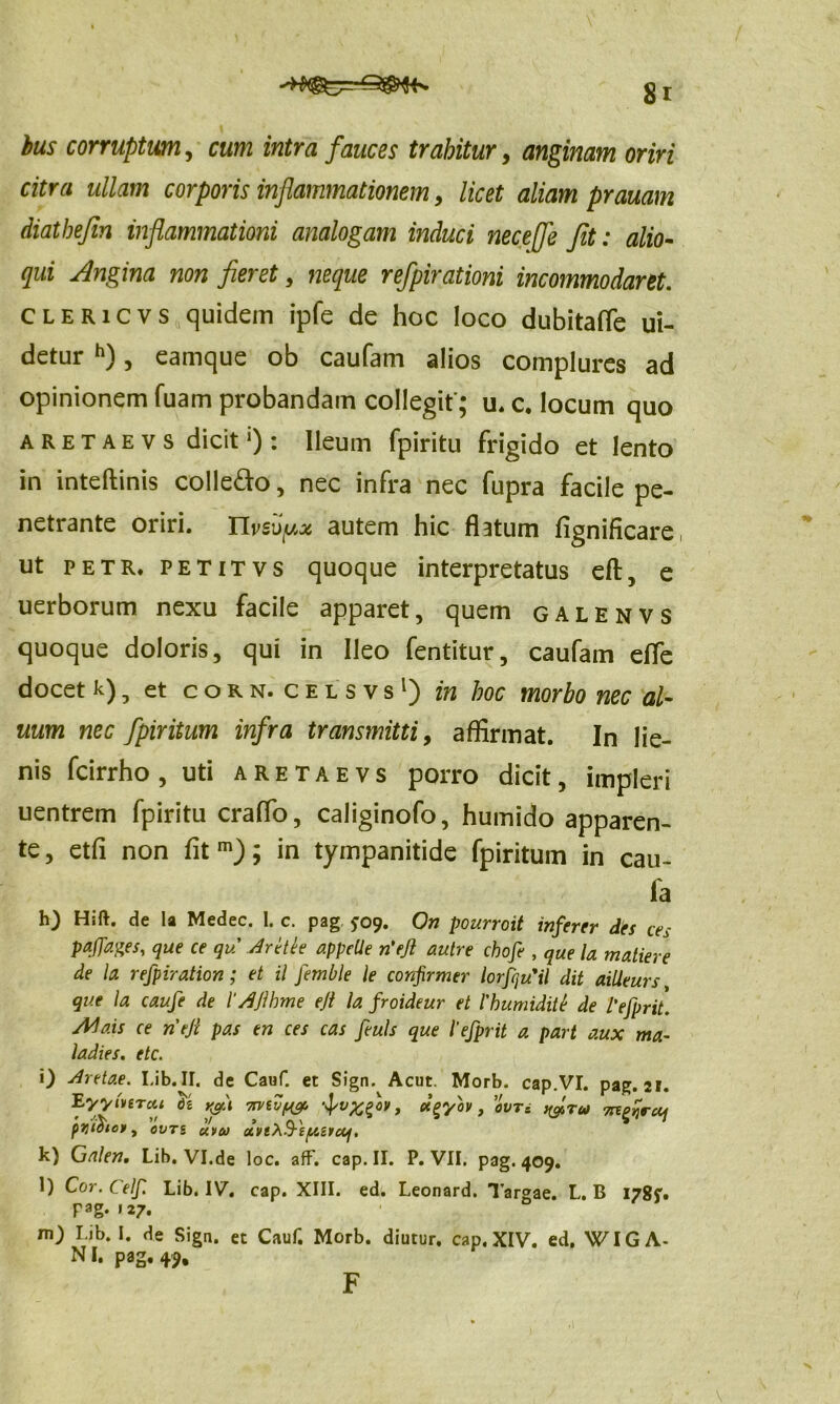 bus corruptum, cum intra fauces trahitur, anginam oriri citra ullam corporis inflammationem, licet aliam prauam diathejin inflammationi analogam induci nec e fle fit: alio- qui Angina non fieret, neque refpirationi incommodaret. clericvs quidem ipfe de hoc loco dubitaffe ui- detur h), eamque ob caufam alios complures ad opinionem fuam probandam collegit'; u. c. locum quo aretaevs dicit!): Ileum fpiritu frigido et lento in inteftinis colle&o, nec infra nec fupra facile pe- netrante oriri, nvsvpx autem hic flatum fignificare, ut petr, petitvs quoque interpretatus eft, e uerborum nexu facile apparet, quem galenvs quoque doloris, qui in Ileo fentitur, caufam efle docet k) 7 et corn. celsvs1) in hoc morbo nec al- uum nec fpiritum infra transmitti, affirmat. In lie- nis fcirrho, uti aretaevs porro dicit, impleri uentrem fpiritu craffo, caliginofo, humido apparen- te, etfi non fit m); in tympanitide fpiritum in cau- fa h) Hift. de la Medec. 1. c. pag £09. On pourroit inferer des ces P*JF*&s, que ce qu Aretle appelle n'ejl autre chofe , que la matiere de la refpiration; et il femble le confirmer lorfquUl dit ailieurs, que la caufe de 1‘AJlhme ejl la froideur et 1'humidite de l'ejprit. Ada.is ce ntji pas en ces cas feuls que 1'efprit a part aux ma- ladies. etc. i) Aretae. Lib. II. de Cauf. et Sign. Acut. Morb. cap.VI. pag. 21. EyylviTai Se rfi mtvf& etgyov, evn ^tu rntfrcq pytoiof , OVTS UVOJ 0LVlh$-i[AS1oq, k) Galen. Lib.VI.de loc. afF. cap. II. P. VII. pag. 409. l) Cor.Celf. Lib. IV. cap. XIII. ed. Leonard. Targae. L. B 178?. Fa g* »27. m) Lib. I. de Sign. et Cauf. Morb. diutur. cap. XIV. ed. WIGA- NI. pag. 49, F