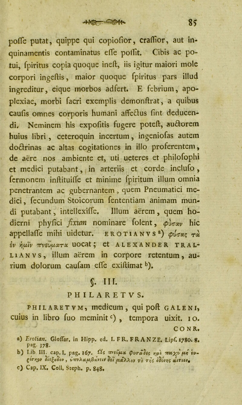 poflfe putat, quippe qui copiofior, craffior, aut in- quinamentis contaminatus eflfe pollit. Cibis ac po- tui, fpiritus copia quoque ineft, iis igitur maiori mole corpori ingeftis, maior quoque fpiritus pars illud ingreditur, eique morbos adfert. E febrium, apo- plexiae, morbi facri exemplis demonflrat, a quibus caufis omnes corporis humani affe&us fint deducen- di. Neminem his expofitis fugere poteft, au&orem huius libri, ceteroquin incertum, ingeniofas autem dodrinas ac altas cogitationes in illo proferentem, de aere nos ambiente et, uti ueteres et philofophi et medici putabant, in arteriis et corde inclufo, fcrmonem inftituilTe et minime fpiritum illum omnia penetrantem ac gubernantem, quem Pneumatici me- dici , fecundum Stoicorum fententiam animam mun- di putabant, intellexiffe. Illum aerem , quem ho- dierni phyfici fixum nominare folent, <pu<?uv hic appellaffe mihi uidetur. erotianvs3) <pTj<rstq ru iv Yiyrfv Ttveuyotrx UOCat ^ et ALEXANDER TRAL- lianvs, illum aerem in corpore retentum, au- rium dolorum caufam efie exiflimat b). $. III. PHILARETVS. philaretvm, medicum, qui pofl galeni, cuius in libro fuo meminitc) , tempora uixit. i o. CONRt a) Erotian. Gloffar. in Hipp. cd. I. FR. FRANZ1*. Lipf. 1780. g. PaS- J78. b) I-ib III. cap. I. pag. 167. 0,'g mivpx (pvira^sg 7rzi%;v (*k st/- gKTtytl oizjrcoot , V77T)Xcift/Zctvzm TO TtfJ altTtOfi c) Cap. IX. Coli, Sceph. p. 848.