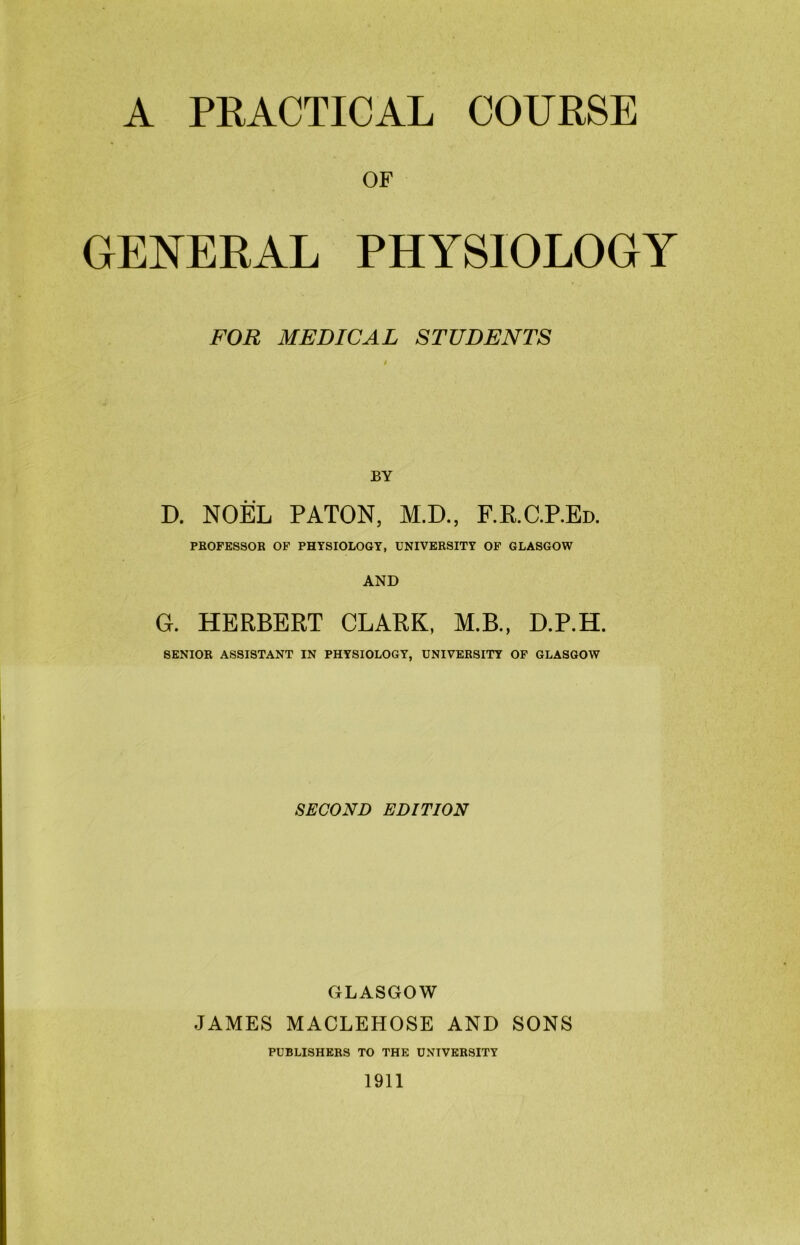 A PRACTICAL COURSE OF GENERAL PHYSIOLOGY FOR MEDICAL STUDENTS BY D. NOEL PATON, M.D., F.K.C.P.Ed. PROFESSOR OF PHYSIOLOGY, UNIVERSITY OF GLASGOW AND G. HERBERT CLARK, M.B., D.P.H. SENIOR ASSISTANT IN PHYSIOLOGY, UNIVERSITY OF GLASGOW SECOND EDITION GLASGOW JAMES MACLEHOSE AND SONS PUBLISHERS TO THE UNIVERSITY 1911