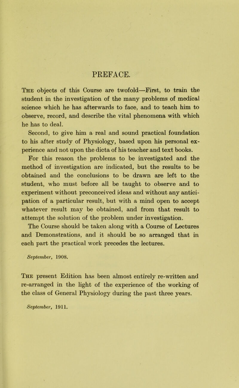 PREFACE. The objects of this Course are twofold—First, to train the student in the investigation of the many problems of medical science which he has afterwards to face, and to teach him to observe, record, and describe the vital phenomena with which he has to deal. Second, to give him a real and sound practical foundation to his after study of Physiology, based upon his personal ex- perience and not upon the dicta of his teacher and text books. For this reason the problems to be investigated and the method of investigation are indicated, but the results to be obtained and the conclusions to be drawn are left to the student, who must before all be taught to observe and to experiment without preconceived ideas and without any antici- pation of a particular result, but with a mind open to accept whatever result mav be obtained, and from that result to attempt the solution of the problem under investigation. The Course should be taken along with a Course of Lectures and Demonstrations, and it should be so arranged that in each part the practical work precedes the lectures. September, 1908. The present Edition has been almost entirely re-written and re-arranged in the light of the experience of the working of the class of General Physiology during the past three years. September, 1911.