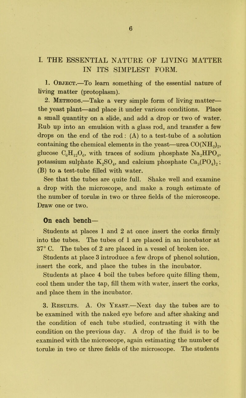 I. THE ESSENTIAL NATURE OF LIVING MATTER IN ITS SIMPLEST FORM. 1. Object.—To learn something of the essential nature of living matter (protoplasm). 2. Methods.—Take a very simple form of living matter— the yeast plant—and place it under various conditions. Place a small quantity on a slide, and add a drop or two of water. Rub up into an emulsion with a glass rod, and transfer a few drops on the end of the rod: (A) to a test-tube of a solution containing the chemical elements in the yeast—urea CO(NH2)2, glucose C(3H120(5, with traces of sodium phosphate Na2HP04, potassium sulphate K2S04, and calcium phosphate Ca3(P04)2; (B) to a test-tube filled with water. See that the tubes are quite full. Shake well and examine a drop with the microscope, and make a rough estimate of the number of torulse in two or three fields of the microscope. Draw one or two. On each bench— Students at places 1 and 2 at once insert the corks firmly into the tubes. The tubes of 1 are placed in an incubator at 37° C. The tubes of 2 are placed in a vessel of broken ice. Students at place 3 introduce a few drops of phenol solution, insert the cork, and place the tubes in the incubator. Students at place 4 boil the tubes before quite filling them, cool them under the tap, fill them with water, insert the corks, and place them in the incubator. 3. Results. A. On Yeast.—Next day the tubes are to be examined with the naked eye before and after shaking and the condition of each tube studied, contrasting it with the condition on the previous day. A drop of the fluid is to be examined with the microscope, again estimating the number of torulse in two or three fields of the microscope. The students